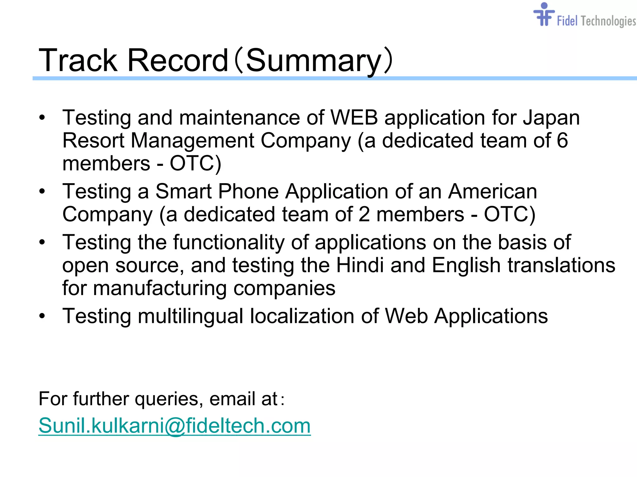 Track Record（Summary）
• Testing and maintenance of WEB application for Japan
  Resort Management Company (a dedicated team of 6
  members - OTC)
• Testing a Smart Phone Application of an American
  Company (a dedicated team of 2 members - OTC)
• Testing the functionality of applications on the basis of
  open source, and testing the Hindi and English translations
  for manufacturing companies
• Testing multilingual localization of Web Applications


For further queries, email at：
Sunil.kulkarni@fideltech.com
                             Confidential             Slide 16
 