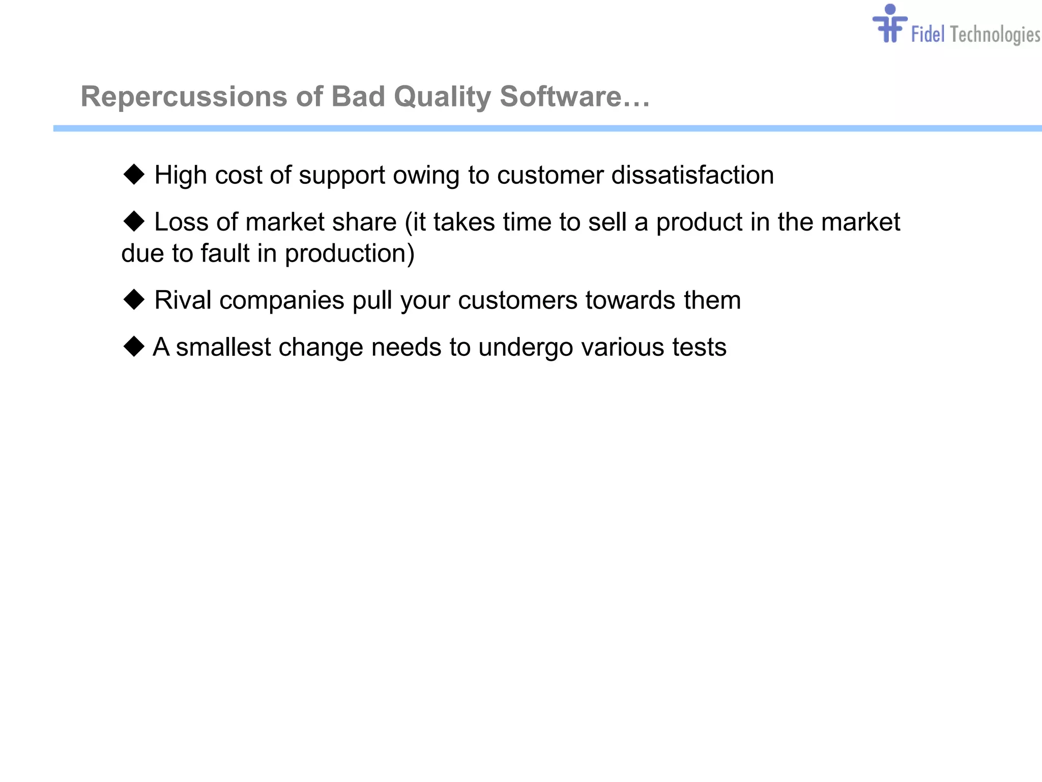 Repercussions of Bad Quality Software…

   High cost of support owing to customer dissatisfaction
   Loss of market share (it takes time to sell a product in the market
  due to fault in production)
   Rival companies pull your customers towards them
   A smallest change needs to undergo various tests




                                Confidential                              Slide 2
 