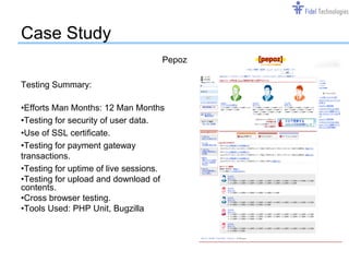 Case Study
                                    Pepoz

Testing Summary:

•Efforts Man Months: 12 Man Months
•Testing for security of user data.
•Use of SSL certificate.
•Testing for payment gateway
transactions.
•Testing for uptime of live sessions.
•Testing for upload and download of
contents.
•Cross browser testing.
•Tools Used: PHP Unit, Bugzilla




                                  Confidential   Slide 12
 
