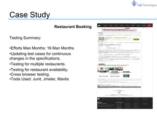 Case Study
                         Restaurant Booking

Testing Summary:

•Efforts Man Months: 16 Man Months
•Updating test cases for continuous
changes in the specifications.
•Testing for multiple restaurants.
•Testing for restaurant availability.
•Cross browser testing.
•Tools Used: Junit, Jmeter, Mantis




                                  Confidential   Slide 13
 