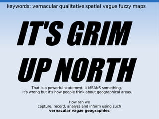 keywords: vernacular qualitative spatial vague fuzzy maps




   IT'S GRIM
   UP NORTH That is a powerful statement. It MEANS something.
      It's wrong but it's how people think about geographical areas.

                                How can we
              capture, record, analyse and inform using such
                    vernacular vague geographies