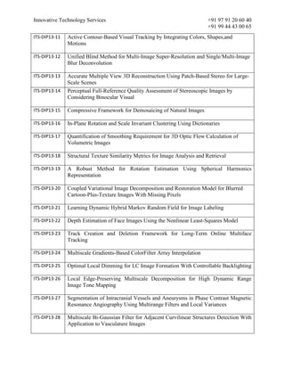 Innovative Technology Services +91 97 91 20 60 40
+91 99 44 43 00 65
ITS-DIP13-11 Active Contour-Based Visual Tracking by Integrating Colors, Shapes,and
Motions
ITS-DIP13-12 Unified Blind Method for Multi-Image Super-Resolution and Single/Multi-Image
Blur Deconvolution
ITS-DIP13-13 Accurate Multiple View 3D Reconstruction Using Patch-Based Stereo for Large-
Scale Scenes
ITS-DIP13-14 Perceptual Full-Reference Quality Assessment of Stereoscopic Images by
Considering Binocular Visual
ITS-DIP13-15 Compressive Framework for Demosaicing of Natural Images
ITS-DIP13-16 In-Plane Rotation and Scale Invariant Clustering Using Dictionaries
ITS-DIP13-17 Quantification of Smoothing Requirement for 3D Optic Flow Calculation of
Volumetric Images
ITS-DIP13-18 Structural Texture Similarity Metrics for Image Analysis and Retrieval
ITS-DIP13-19 A Robust Method for Rotation Estimation Using Spherical Harmonics
Representation
ITS-DIP13-20 Coupled Variational Image Decomposition and Restoration Model for Blurred
Cartoon-Plus-Texture Images With Missing Pixels
ITS-DIP13-21 Learning Dynamic Hybrid Markov Random Field for Image Labeling
ITS-DIP13-22 Depth Estimation of Face Images Using the Nonlinear Least-Squares Model
ITS-DIP13-23 Track Creation and Deletion Framework for Long-Term Online Multiface
Tracking
ITS-DIP13-24 Multiscale Gradients-Based ColorFilter Array Interpolation
ITS-DIP13-25 Optimal Local Dimming for LC Image Formation With Controllable Backlighting
ITS-DIP13-26 Local Edge-Preserving Multiscale Decomposition for High Dynamic Range
Image Tone Mapping
ITS-DIP13-27 Segmentation of Intracranial Vessels and Aneurysms in Phase Contrast Magnetic
Resonance Angiography Using Multirange Filters and Local Variances
ITS-DIP13-28 Multiscale Bi-Gaussian Filter for Adjacent Curvilinear Structures Detection With
Application to Vasculature Images
 