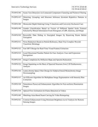 Innovative Technology Services +91 97 91 20 60 40
+91 99 44 43 00 65
ITS-DIP13-46 Scene Text Detection via Connected Component Clustering and Nontext Filtering
ITS-DIP13-47 Detecting, Grouping, and Structure Inference Invariant Repetitive Patterns in
Images
ITS-DIP13-48 Monocular Depth Ordering Using T-Junctions and Convexity Occlusion Cues
ITS-DIP13-49 Gender Classification Based on Fusion of Different Spatial Scale Features
Selected by Mutual Information From Histogram of LBP, Intensity, and Shape
ITS-DIP13-50 Reversible Data Hiding in Encrypted Images by Reserving Room Before
Encryption
ITS-DIP13-51 Noise Reduction Based on Partial-Reference, Dual-Tree Complex Wavelet
Transform Shrinkage
ITS-DIP13-52 Fast SIFT Design for Real-Time Visual Feature Extraction
ITS-DIP13-53 Local Directional Number Pattern for Face Analysis: Face and Expression
Recognition
ITS-DIP13-54 Image Completion by Diffusion Maps and Spectral Relaxation
ITS-DIP13-55 Image Inpainting on the Basis of Spectral Structure from 2-D Nonharmonic
Analysis
ITS-DIP13-56 Luma-chroma Space Filter Design for Subpixel-based Monochrome Image
Downsampling
ITS-DIP13-57 An Efficient Algorithm for Multiphase Image Segmentation with Intensity Bias
Correction
ITS-DIP13-58 Naturalness Preserved Enhancement Algorithm for Non-uniform Illumination
Images
ITS-DIP13-59 Optical Flow Estimation for Flame Detection in Videos
ITS-DIP13-60 Matching-Area-Based Seam Carving for Video Retargeting
ITS-DIP13-61 Contrast Enhancement Using Dominant Brightness Level Analysis for Remote
Sensing Images
 
