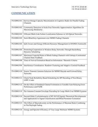 Innovative Technology Services +91 97 91 20 60 40
+91 99 44 43 00 65
COMMUNICATION
ITS-COM13-01 Service-Outage Capacity Maximization in Cognitive Radio for Parallel Fading
Channels
ITS-COM13-02 Community Detection in Scale-Free Networks:Approximation Algorithms for
Maximizing Modularity
ITS-COM13-03 Efficient Multi-Link Failure Localization Schemes in All-Optical Networks
ITS-COM13-04 Semi-Blind Key-Agreement over MIMO Fading Channels
ITS-COM13-05 QoS-Aware and Energy-Efficient Resource Management in OFDMA Femtocells
ITS-COM13-06 Promoting Cooperation in Wireless Relay Networks Through Stackelberg
Dynamic Scheduling
ITS-COM13-07 Maximum Expected Rates of Block-Fading Channels with Entropy-Constrained
Channel State Feedback
ITS-COM13-08 Time-of-Arrival Estimation Based on Information Theoretic Criteria
ITS-COM13-09 Interference Coordination: Random Clustering and Adaptive Limited Feedback
ITS-COM13-10 Source Transmit Antenna Selection for MIMO Decode-and-Forward Relay
Networks
ITS-COM13-11 Check Node Reliability-Based Scheduling for BP Decoding of Non-Binary
LDPC Codes
ITS-COM13-12 On the Effect of Outdated Channel Estimation in Variable Gain Relaying:Error
Performance and PAPR
ITS-COM13-13 Per-Antenna Constant Envelope Precoding for Large Multi-User MIMO Systems
ITS-COM13-14 Second-Order Cyclostationarity of BT-SCLD Signals Theoretical Developments
and Applications to Signal Classification and Blind Parameter Estimation
ITS-COM13-15 The Effect of Macrodiversity on the Performance of Maximal Ratio Combining
in Flat Rayleigh Fading
ITS-COM13-16 Energy and Spectral Efficiency of Very Large Multiuser MIMO Systems
 
