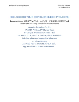 Innovative Technology Services +91 97 91 20 60 40
+91 99 44 43 00 65
[WE ALSO DO YOUR OWN CUSTOMIZED PROJECTS]
For more titles on NS2 / JAVA / VLSI / MATLAB / ANDROID / DOTNET and
various domains, kindly visit us directly or write to us.
Innovative Technology Services
#762/625, PH Road, EVR Periyar Salai,
NSK Nagar, Arumbakkam, Chennai - 106
+91 44 420 12 180, +91 97 91 20 60 40, +91 99 44 43 00 65
info@itsexplore.com | support@itsexplore.com
www.itsexplore.com
Land Mark: Near to AMPA SKYWALK mall,
Opp. to CHENNAI FORD Car Showroom
 