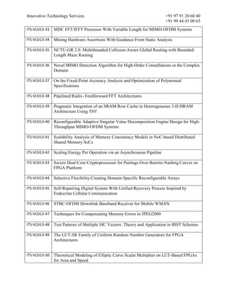 Innovative Technology Services +91 97 91 20 60 40
+91 99 44 43 00 65
ITS-VLSI13-33 MDC FFT/IFFT Processor With Variable Length for MIMO-OFDM Systems
ITS-VLSI13-34 Mining Hardware Assertions With Guidance From Static Analysis
ITS-VLSI13-35 NCTU-GR 2.0: Multithreaded Collision-Aware Global Routing with Bounded-
Length Maze Routing
ITS-VLSI13-36 Novel MIMO Detection Algorithm for High-Order Constellations in the Complex
Domain
ITS-VLSI13-37 On the Fixed-Point Accuracy Analysis and Optimization of Polynomial
Specifications
ITS-VLSI13-38 Pipelined Radix- Feedforward FFT Architectures
ITS-VLSI13-39 Pragmatic Integration of an SRAM Row Cache in Heterogeneous 3-D DRAM
Architecture Using TSV
ITS-VLSI13-40 Reconfigurable Adaptive Singular Value Decomposition Engine Design for High-
Throughput MIMO-OFDM Systems
ITS-VLSI13-41 Scalability Analysis of Memory Consistency Models in NoC-based Distributed
Shared Memory SoCs
ITS-VLSI13-42 Scaling Energy Per Operation via an Asynchronous Pipeline
ITS-VLSI13-43 Secure Dual-Core Cryptoprocessor for Pairings Over Barreto-Naehrig Curves on
FPGA Platform
ITS-VLSI13-44 Selective Flexibility:Creating Domain-Specific Reconfigurable Arrays
ITS-VLSI13-45 Self-Repairing Digital System With Unified Recovery Process Inspired by
Endocrine Cellular Communication
ITS-VLSI13-46 STBC-OFDM Downlink Baseband Receiver for Mobile WMAN
ITS-VLSI13-47 Techniques for Compensating Memory Errors in JPEG2000
ITS-VLSI13-48 Test Patterns of Multiple SIC Vectors: Theory and Application in BIST Schemes
ITS-VLSI13-49 The LUT-SR Family of Uniform Random Number Generators for FPGA
Architectures
ITS-VLSI13-50 Theoretical Modeling of Elliptic Curve Scalar Multiplier on LUT-Based FPGAs
for Area and Speed
 