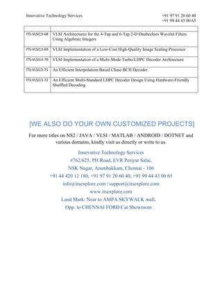 Innovative Technology Services +91 97 91 20 60 40
+91 99 44 43 00 65
ITS-VLSI13-68 VLSI Architectures for the 4-Tap and 6-Tap 2-D Daubechies Wavelet Filters
Using Algebraic Integers
ITS-VLSI13-69 VLSI Implementation of a Low-Cost High-Quality Image Scaling Processor
ITS-VLSI13-70 VLSI Implementation of a Multi-Mode Turbo/LDPC Decoder Architecture
ITS-VLSI13-71 An Efficient Interpolation-Based Chase BCH Decoder
ITS-VLSI13-72 An Efficient Multi-Standard LDPC Decoder Design Using Hardware-Friendly
Shuffled Decoding
[WE ALSO DO YOUR OWN CUSTOMIZED PROJECTS]
For more titles on NS2 / JAVA / VLSI / MATLAB / ANDROID / DOTNET and
various domains, kindly visit us directly or write to us.
Innovative Technology Services
#762/625, PH Road, EVR Periyar Salai,
NSK Nagar, Arumbakkam, Chennai - 106
+91 44 420 12 180, +91 97 91 20 60 40, +91 99 44 43 00 65
info@itsexplore.com | support@itsexplore.com
www.itsexplore.com
Land Mark: Near to AMPA SKYWALK mall,
Opp. to CHENNAI FORD Car Showroom
 