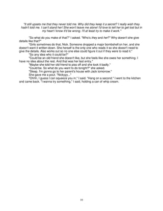 "It still upsets me that they never told me. Why did they keep it a secret? I really wish they
 hadn't told me. I can't stand her! She won't leave me alone! I'd love to tell her to get lost but in
                    my heart I know it'd be wrong. I'll at least try to make it work."

        "So what do you make of that?" I asked. "Who's they and her?" Why doesn't she give
details like that?"
        "Girls sometimes do that, Nick. Someone dropped a major bombshell on her, and she
doesn't want it written down. She herself is the only one who reads it so she doesn't need to
give the details. Also works out so no one else could figure it out if they were to read it."
        "So any idea who it could be?"
        "Could be an old friend she doesn't like, but she feels like she owes her something. I
have no idea about the rest. And that was her last entry."
        "Maybe she told her old friend to piss off and she took it badly."
        "Could be. So what do you want to do tonight?" she asked.
        "Sleep. I'm gonna go to her parent's house with Jack tomorrow."
        She gave me a pout. "Nickyyy..."
        "Ohhh, I guess I can squeeze you in," I said. "Hang on a second." I went to the kitchen
and came back. "I wanna try something," I said, holding a can of whip cream.




                                                 10
 