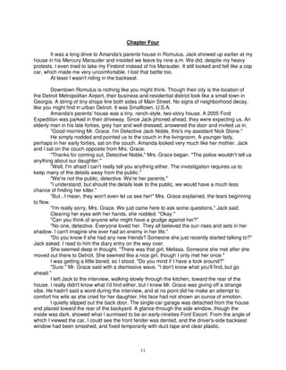 Chapter Four

       It was a long drive to Amanda's parents house in Romulus. Jack showed up earlier at my
house in his Mercury Marauder and insisted we leave by nine a.m. We did, despite my heavy
protests. I even tried to take my Firebird instead of his Marauder. It still looked and felt like a cop
car, which made me very uncomfortable. I lost that battle too.
       At least I wasn't riding in the backseat.

         Downtown Romulus is nothing like you might think. Though their city is the location of
the Detroit Metropolitan Airport, their business and residential district look like a small town in
Georgia. A string of tiny shops line both sides of Main Street. No signs of neighborhood decay,
like you might find in urban Detroit. It was Smalltown, U.S.A.
         Amanda's parents' house was a tiny, ranch-style, two-story house. A 2005 Ford
Expedition was parked in their driveway. Since Jack phoned ahead, they were expecting us. An
elderly man in his late forties, grey hair and well dressed, answered the door and invited us in.
         "Good morning Mr. Grace. I'm Detective Jack Noble, this's my assistant Nick Stone."
         He simply nodded and pointed us to the couch in the livingroom. A younger lady,
perhaps in her early forties, sat on the couch. Amanda looked very much like her mother. Jack
and I sat on the couch opposite from Mrs. Grace.
         "Thanks for coming out, Detective Noble," Mrs. Grace began. "The police wouldn't tell us
anything about our daughter."
         "Well, I'm afraid I can't really tell you anything either. The investigation requires us to
keep many of the details away from the public."
         "We're not the public, detective. We're her parents."
         "I understand, but should the details leak to the public, we would have a much less
chance of finding her killer."
         "But...I mean, they won't even let us see her!" Mrs. Grace explained, the tears beginning
to flow.
         "I'm really sorry, Mrs. Grace. We just came here to ask some questions," Jack said.
         Clearing her eyes with her hands, she nodded. "Okay."
         "Can you think of anyone who might have a grudge against her?"
         "No one, detective. Everyone loved her. They all believed the sun rises and sets in her
shadow. I can't imagine she ever had an enemy in her life."
         "Do you know if she had any new friends? Someone she just recently started talking to?"
Jack asked. I read to him the diary entry on the way over.
         She seemed deep in thought. "There was that girl, Melissa. Someone she met after she
moved out there to Detroit. She seemed like a nice girl, though I only met her once."
         I was getting a little bored, so I stood. "Do you mind if I have a look around?"
         "Sure," Mr. Grace said with a dismissive wave. "I don't know what you'll find, but go
ahead."
         I left Jack to the interview, walking slowly through the kitchen, toward the rear of the
house. I really didn't know what I'd find either, but I knew Mr. Grace was giving off a strange
vibe. He hadn't said a word during the interview, and at no point did he make an attempt to
comfort his wife as she cried for her daughter. His face had not shown an ounce of emotion.
         I quietly slipped out the back door. The single-car garage was detached from the house
and placed toward the rear of the backyard. A glance through the side window, though the
inside was dark, showed what I surmised to be an early-nineties Ford Escort. From the angle of
which I viewed the car, I could see the front fender was dented, and the driver's-side backseat
window had been smashed, and fixed temporarily with duct tape and clear plastic.



                                                  11
 