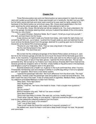 Chapter Five

        Three Romulus police cars and one Detroit police car were present to make the arrest.
Jack and I pulled up just before Mr. Grace was brought out in handcuffs. He didn't put up a fight,
but he held a stone-cold look and never said a word as he was read his rights, placed in the
backseat of the Detroit police car and driven away. Mrs. Grace stood speechless in the front
yard, watching the entire spectacle. Jack made a futile attempt to talk to her.
        "I'm sorry Mrs. Grace. We did what we felt we needed to do. You must understand, the
car in the garage; the bloody steering wheel; and your husband has details of the crime scene.
This was our only choice."
        "I'm a good Christian, Detective Noble. But if I wasn't, I'd tell you to go fuck yourself ,"
she said, and went back into the house.
        It was obvious we hadn't made any friends here today. Jack made the right choice, but
something still felt a bit...out of place. I pushed this thought aside as Jack and watched the tow-
truck remove the bloody Escort from the garage, destined for a parking spot next to Amanda's
Grand Am at the Detroit PD's forensics garage.
        "Thanks for your help today, Nick. That car was a big break in the case."
        "So the next flying lesson's free, right?"
        He smiled. "The next three are."

        We turned into the underground garage of the Detroit Police station at three p.m. Jack
led me to the forensics garage and told me not to touch the Escort till the Homicide guys were
done. In the meantime, I inspected the Grand Am while Jack went to his office to type up reports.
        Donning a pair of talcum-free latex gloves, I opened the driver-side door. The car was
somewhat dirty. Not as bad as my Firebird, but it was obvious Amanda didn't have maid service.
Several granola bar wrappers were on the floor, empty bottles of Aquafina were in the backseat,
and Wrigley's JuicyFruit wrappers were in the glove box.
        Amanda looked to be a health nut. A glance in the trunk confirmed that, when I found a
FitnessUSA membership card and change of clothes in a duffle bag sitting in front of a speaker
box with 12" speakers. Must have a nice stereo system.
        I opened the passenger-side door. Not much difference from the driver-side. The trash
was identical. I looked under the passenger seat and pulled out a small red-and-white box. This
didn't match the rest of the trash. It was an empty pack of cigarettes. Marlboro Reds. I pulled out
my cellphone and dialed Melissa's number from memory.
        "Miss Stahl. This's Nick Stone."
        "Hey! Anything new?"
        "Maybe," I told her, "we have a few leads to chase. I had a couple more questions."
        "Shoot."
        "Do you smoke?"
        Without hesitation she said, "Hell no! I've never smoked!"
        "How about Amanda?"
        "She's even less likely to smoke. She was into, ya know, healthy things."
        "That's what I figured. Hang on one second," I said and covered the phone and yelled
over to the two detectives collecting evidence from the Escort.
        "Hey, either of you guys a non-smoker?"
        "I am," one of them said.
        "Take a sniff inside the Grand Am and tell me if anyone's smoked in it."
        He walked over, stuck his head in and took a deep breath through his nose. He paused
and came back.



                                                 14
 
