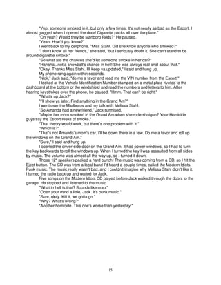 "Yep, someone smoked in it, but only a few times. It's not nearly as bad as the Escort. I
almost gagged when I opened the door! Cigarette packs all over the place."
        "Oh yeah? Would they be Marlboro Reds?" He paused.
        "Yeah. How'd you know?"
        I went back to my cellphone. "Miss Stahl. Did she know anyone who smoked?"
        "I don't know all her friends," she said, "but I seriously doubt it. She can't stand to be
around cigarette smoke."
        "So what are the chances she'd let someone smoke in her car?"
        "Hahaha...not a snowball's chance in hell! She was always real anal about that."
        "Okay. Thanks Miss Stahl. I'll keep ya updated," I said and hung up.
        My phone rang again within seconds.
        "Nick," Jack said, "do me a favor and read me the VIN number from the Escort."
        I looked at the Vehicle Identification Number stamped on a metal plate riveted to the
dashboard at the bottom of the windshield and read the numbers and letters to him. After
hearing keystrokes over the phone, he paused. "Hmm. That can't be right."
        "What's up Jack?"
        "I'll show ya later. Find anything in the Grand Am?"
        I went over the Marlboros and my talk with Melissa Stahl.
        "So Amanda had a new friend," Jack surmised.
        "Maybe her mom smoked in the Grand Am when she rode shotgun? Your Homicide
guys say the Escort reeks of smoke."
        "That theory would work, but there's one problem with it."
        "Which is?"
        "That's not Amanda’s mom's car. I'll be down there in a few. Do me a favor and roll up
the windows on the Grand Am."
        "Sure," I said and hung up.
        I opened the driver-side door on the Grand Am. It had power windows, so I had to turn
the key backwards to roll the windows up. When I turned the key I was assaulted from all sides
by music. The volume was almost all the way up, so I turned it down.
        Those 12" speakers packed a hard punch! The music was coming from a CD, so I hit the
Eject button. The CD was from a local band I'd heard a couple times, called the Modern Idiots.
Punk music. The music really wasn't bad, and I couldn't imagine why Melissa Stahl didn't like it.
I turned the radio back up and waited for Jack.
        Five songs on the Modern Idiots CD played before Jack walked through the doors to the
garage. He stopped and listened to the music.
        "What in hell is that? Sounds like crap."
        "Open your mind a little, Jack. It's punk music."
        "Sure, okay. Kill it, we gotta go."
        "Why? What's wrong?"
        "Another homicide. This one's worse than yesterday."




                                                15
 