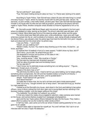 "So he's still there?" Jack asked.
       "Yup. He's been holding strong for about an hour," Lt. Pierce said, looking at his watch.

        According to Taylor Police, Tyler Donnell was a black 25-year-old male living in a small,
one-story house in Taylor, where he recently moved with his wife and two-year- old son. No
warrants, no prior arrests, a few traffic tickets, all were paid. Now Tyler Donnell had barricaded
himself in his house with his wife and son held at gunpoint, according to the phone call he'd
made to Taylor Police. Another computer check showed no firearms registered to him or his
wife.
        Mr. Donnell's purple 1986 Buick Regal, gold rims and all, was parked in his front yard,
where he skidded to a stop, tearing up the grass. The driver's side door was still open, and
covered in blood. More blood was found on the steering wheel, gear-shifter and the seats.
        The entire street was filled with police cars, a few ambulances, news vans with huge
antennas cranked into the air, and hundreds of on-lookers. Jack, being officially employed with
the Detroit Police, was allowed under the police tape that lined the Donnell's front yard. I stayed
back and observed from the street when my phone rang.
        "I spy you Nicky…" Laurie said.
        "Ooooh, are you stalking me?"
        "Modern media, my love. You need to stop showing up on the news. It's bad for... ya
know, business."
        I'd realized then I'd walked in front of a news camera. "It didn't show my face, did it?"
        "Don't worry, you're safe. So what'd that guy do?"
        "He dissected a minivan and its driver on the side of I-94."
        "Hmm. Welcome to Michigan."
        "Hey, could be worse," I said. "We could be in Florida."
        "So how was the interview with Amanda's parents?"
        I told her about Amanda's dad and the bloody Escort.
        "So her dad did it?"
        "I don't know, but he definitely knows something he's not telling anyone." "Figures.
Dads suck. Except yours, of course."
        "Speak of the devil, how is he?"
        "He still thinks the DEA is here. I tried to tell him you were kidding, but he keeps yelling
something about conspiracies, the CIA and two-headed snakes running the oil industry. I
slipped him some Lady Janes under the door, and he quieted down."
        "Alright. That'll hold him till I get home."
        "And when'll that be?"
        "I'd really like to leave now, but my car's not here and Jack's kinda preoccupied."
        "Well, try to hurry. I bought another can of whip cream," she said and hung up. Another
fun night awaited me.
        I looked up at the Donnell's tiny house. Jack stood in the front yard talking to two police
officers, none of whom noticed the front door open and a young black woman standing in the
doorway holding a toddler, until she began yelling at the crowd.
        "You bastards! You all killed my husband, you pricks!'
        In that very instant the media circus snapped to attention, video cameras were trained
on the house, and camera flashes erupted from newspaper photographers.
        Jack and the two Taylor police officers followed the lady into the house. They made a
valiant effort to subdue her as she hurled four-letter words at them.
        A half hour later, Jack came out to the car where I'd been waiting patiently for him, and
gave me an update.
        "I haven't been able to interview her myself yet. You and I will later. But I sat in on an
interview with her and a Taylor PD detective."


                                                 17
 