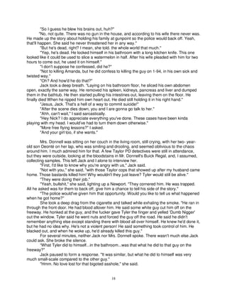 "So I guess he blew his brains out, huh?"
         "No, not quite. There was no gun in the house, and according to his wife there never was.
He made up the story about holding his family at gunpoint so the police would back off. Yeah,
that'll happen. She said he never threatened her in any way."
          "But he's dead, right? I mean, she told. the whole world that much."
          "Yep, he's dead. He locked himself in his bathroom with a long kitchen knife. This one
looked like it could be used to slice a watermelon in half. After his wife pleaded with him for two
hours to come out, he used it on himself."
          "I don't suppose he confessed, did he?"
          "Not to killing Amanda, but he did confess to killing the guy on 1-94, in his own sick and
twisted way."
          "Oh? And how'd he do that?"
          Jack took a deep breath. "Laying on his bathroom floor, he sliced his own abdomen
open, exactly the same way. He removed his spleen, kidneys, pancreas and liver and dumped
them in the bathtub. He then started pulling his intestines out, leaving them on the floor. He
finally died When he ripped him own heart out. He died still holding it in his right hand."
          "Jesus, Jack. That's a hell of a way to commit suicide!"
          "After the scene dies down, you and I are gonna go talk to her."
          "Ahh, can't wait," I said sarcastically.
          "Hey Nick? I do appreciate everything you've done. These cases have been kinda
playing with my head. I would’ve had to turn them down otherwise."
          "More free flying lessons?" I asked.
          "And your girl too, if she wants."

        Mrs. Donnell was sitting on her couch in the living room, still crying, with her two- year-
old son Deonté on her lap, who was smiling and drooling, and seemed oblivious to the chaos
around him. I much admired him for that. A few Taylor PD detectives were still in attendance,
but they were outside, looking at the bloodstains in Mr. Donnell's Buick Regal, and, I assumed,
collecting samples. This left Jack and I alone to interview her.
        "First, I'd like to know why you're angry with us," Jack said.
        "Not with you," she said, "with those Taylor cops that showed up after my husband came
home. Those bastards killed him! Why wouldn't they just leave? Tyler would still be alive."
        "They were doing their job."
        "Yeah, bullshit," she said, lighting up a Newport. "They cornered him. He was trapped.
All he asked was for them to back off, give him a chance to tell his side of the story."
        "The police would've given him that opportunity. Would you like to tell us what happened
when he got home?"
        She took a deep drag from the cigarette and talked while exhaling the smoke. "He ran in
through the front door. He had blood allover him. He said some white guy cut him off on the
freeway. He honked at the guy, and the fucker gave Tyler the finger and yelled 'Dumb Nigger'
out the window. Tyler said he went nuts and forced the guy off the road. He said he didn't
remember anything else except standing there with blood all over himself. He knew he'd done it,
but he had no idea why. He's not a violent person! He said something took control of him. He
blacked out, and when he woke up, he'd already killed this guy."
        For several minutes, neither Jack nor Mrs. Donnell spoke. There wasn't much else Jack
could ask. She broke the silence.
        “What Tyler did to himself...in the bathroom...was that what he did to that guy on the
freeway?"
        Jack paused to form a response. "It was similar, but what he did to himself was very
much small-scale compared to the other guy."
        "Hmm. No love lost for that bigoted asshole," she said.


                                                18
 