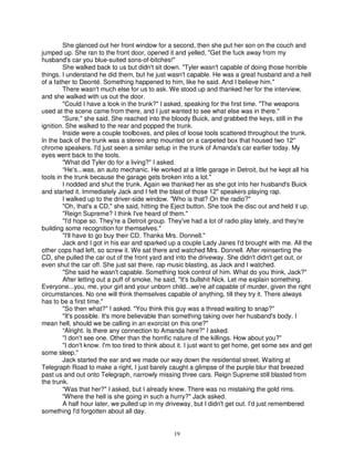 She glanced out her front window for a second, then she put her son on the couch and
jumped up. She ran to the front door, opened it and yelled, "Get the fuck away from my
husband's car you blue-suited sons-of-bitches!"
        She walked back to us but didn't sit down. "Tyler wasn't capable of doing those horrible
things. I understand he did them, but he just wasn't capable. He was a great husband and a hell
of a father to Deonté. Something happened to him, like he said. And I believe him."
        There wasn't much else for us to ask. We stood up and thanked her for the interview,
and she walked with us out the door.
        "Could I have a look in the trunk?" I asked, speaking for the first time. "The weapons
used at the scene came from there, and I just wanted to see what else was in there."
        "Sure," she said. She reached into the bloody Buick, and grabbed the keys, still in the
ignition. She walked to the rear and popped the trunk.
        Inside were a couple toolboxes, and piles of loose tools scattered throughout the trunk.
In the back of the trunk was a stereo amp mounted on a carpeted box that housed two 12"
chrome speakers. I'd just seen a similar setup in the trunk of Amanda's car earlier today. My
eyes went back to the tools.
        "What did Tyler do for a living?" I asked.
        “He's...was, an auto mechanic. He worked at a little garage in Detroit, but he kept all his
tools in the trunk because the garage gets broken into a lot."
        I nodded and shut the trunk. Again we thanked her as she got into her husband's Buick
and started it. Immediately Jack and I felt the blast of those 12" speakers playing rap.
        I walked up to the driver-side window. "Who is that? On the radio?"
        "Oh, that's a CD," she said, hitting the Eject button. She took the disc out and held it up.
        "Reign Supreme? I think I've heard of them."
        "I'd hope so. They're a Detroit group. They've had a lot of radio play lately, and they're
building some recognition for themselves."
        "I'll have to go buy their CD. Thanks Mrs. Donnell."
        Jack and I got in his ear and sparked up a couple Lady Janes I'd brought with me. All the
other cops had left, so screw it. We sat there and watched Mrs. Donnell. After reinserting the
CD, she pulled the car out of the front yard and into the driveway. She didn't didn't get out, or
even shut the car off. She just sat there, rap music blasting, as Jack and I watched.
        "She said he wasn't capable. Something took control of him. What do you think, Jack?"
        After letting out a puff of smoke, he said, "It's bullshit Nick. Let me explain something.
Everyone...you, me, your girl and your unborn child...we're all capable of murder, given the right
circumstances. No one will think themselves capable of anything, till they try it. There always
has to be a first time."
        "So then what?" I asked. "You think this guy was a thread waiting to snap?"
        "It's possible. It's more believable than something taking over her husband's body. I
mean hell, should we be calling in an exorcist on this one?"
        “Alright. Is there any connection to Amanda here?" I asked.
        "I don't see one. Other than the horrific nature of the killings. How about you?"
        "I don't know. I'm too tired to think about it. I just want to get home, get some sex and get
some sleep."
        Jack started the ear and we made our way down the residential street. Waiting at
Telegraph Road to make a right, I just barely caught a glimpse of the purple blur that breezed
past us and out onto Telegraph, narrowly missing three cars. Reign Supreme still blasted from
the trunk.
        “Was that her?" I asked, but I already knew. There was no mistaking the gold rims.
        "Where the hell is she going in such a hurry?" Jack asked.
        A half hour later, we pulled up in my driveway, but I didn't get out. I'd just remembered
something I'd forgotten about all day.


                                                 19
 