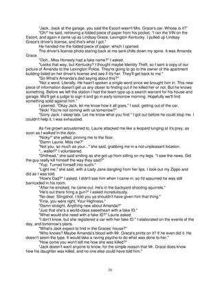 “Jack...back at the garage, you said the Escort wasn't Mrs. Grace's car. Whose is it?"
        "Oh!" he said, retrieving a folded piece of paper from his pocket. “I ran the VIN on the
Escort, and again it came up as Lindsay Grace, Lexington Kentucky. I pulled up Lindsay
Grace's driver's license, and this's what I got."
        He handed me the folded piece of paper, which I opened.
        The driver's license photo staring back at me sent chills down my spine. It was Amanda
Grace.
        "Ooh...Miss Honesty had a fake name?" I asked.
        "Looks that way, but Kentucky? I thought maybe Identity Theft, so I sent a copy of our
picture of Amanda to the Lexington Police. They're going to go to the owner of the apartment
building listed on her driver's license and see if it's her. They'll get back to me."
        "So What's Amanda's dad saying about this?"
        "Not a word. Literally. He hasn't spoken a single word since we brought him in. This new
piece of information doesn't get us any closer to finding out if he killed her or not. But he knows
something. Before we left the station I had the team type up a search warrant for his house and
garage. We'll get a judge to sign it and go in early tomorrow morning. Hopefully we'll find
something solid against him."
        I yawned. "Okay Jack, let me know how it all goes," I said, getting out of the car.
        "Nick! You're not coming with us tomorrow?"
        "Sorry Jack. I sleep late. Let me know what you find." I got out before he could stop me. I
couldn't help it, I was exhausted.

        As I've grown accustomed to, Laurie attacked me like a leopard lunging at it's prey, as
soon as I walked in the door.
        "Nicky!" she yelled, pinning me to the floor.
        "Damn Laurie. Miss me?"
        "Not you, so much as your..." she said, grabbing me in a not-unpleasant location.
        "...wallet?" I volunteered.
        "Shithead," she said smiling as she got up from sitting on my legs. "I saw the news. Did
the guy really kill himself the way they said?"
        "Yup. Turned himself into sushi."
        "Light me," she said, with a Lady Jane dangling from her lips. I took out my Zippo and
did as I was told.
        "How's Dad?" I asked. I didn't see him when I came in, so I'd assumed he was still
barricaded in his room.
        "After he smoked, he came out. He's in the backyard shooting squirrels."
        "He's out there firing a gun?" I asked incredulously.
        "No dear. Slingshot. I told you ya shouldn't have given him that thing."
        "Fine, you were right, Your Highness."
        "Damn straight. Anything new about Amanda?"
        "Just that she's a world-class sweetheart with a fake ID."
        "What would she need with a fake ID?" Laurie asked.
        "I don't know, but she registered a car with her fake ID." I elaborated on the events of the
day, and tomorrow's plans.
        "What's Jack expect to find in the Graces' house?"
        “Who knows? Maybe Amanda's blood with Mr. Grace's prints on it? If he even did it. He
doesn't seem the type. It would take a raving psycho to do what was done to her."
        "How come you won't tell me how she was killed?"
        "Jack doesn't want anyone to know, for the simple reason that Mr. Grace does know
how his daughter was killed, and no one else could have told him."



                                                 20
 