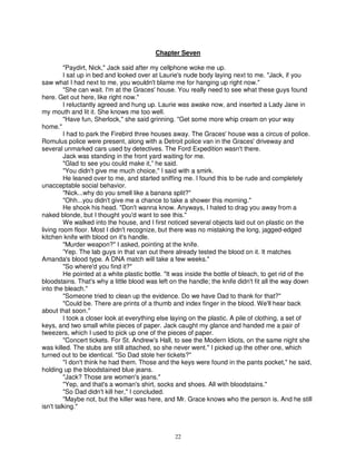 Chapter Seven

         "Paydirt, Nick," Jack said after my cellphone woke me up.
         I sat up in bed and looked over at Laurie's nude body laying next to me. "Jack, if you
saw what I had next to me, you wouldn't blame me for hanging up right now."
         "She can wait. I'm at the Graces' house. You really need to see what these guys found
here. Get out here, like right now."
         I reluctantly agreed and hung up. Laurie was awake now, and inserted a Lady Jane in
my mouth and lit it. She knows me too well.
         "Have fun, Sherlock," she said grinning. "Get some more whip cream on your way
home."
         I had to park the Firebird three houses away. The Graces' house was a circus of police.
Romulus police were present, along with a Detroit police van in the Graces' driveway and
several unmarked cars used by detectives. The Ford Expedition wasn't there.
         Jack was standing in the front yard waiting for me.
         "Glad to see you could make it,” he said.
         "You didn't give me much choice," I said with a smirk.
         He leaned over to me, and started sniffing me. I found this to be rude and completely
unacceptable social behavior.
         "Nick...why do you smell like a banana split?"
         "Ohh...you didn't give me a chance to take a shower this morning."
         He shook his head. "Don't wanna know. Anyways, I hated to drag you away from a
naked blonde, but I thought you'd want to see this."
         We walked into the house, and I first noticed several objects laid out on plastic on the
living room floor. Most I didn't recognize, but there was no mistaking the long, jagged-edged
kitchen knife with blood on it's handle.
         "Murder weapon?" I asked, pointing at the knife.
         'Yep. The lab guys in that van out there already tested the blood on it. It matches
Amanda's blood type. A DNA match will take a few weeks."
         "So where'd you find it?"
         He pointed at a white plastic bottle. "It was inside the bottle of bleach, to get rid of the
bloodstains. That's why a little blood was left on the handle; the knife didn't fit all the way down
into the bleach."
         "Someone tried to clean up the evidence. Do we have Dad to thank for that?"
         "Could be. There are prints of a thumb and index finger in the blood. We'll hear back
about that soon."
         I took a closer look at everything else laying on the plastic. A pile of clothing, a set of
keys, and two small white pieces of paper. Jack caught my glance and handed me a pair of
tweezers, which I used to pick up one of the pieces of paper.
         "Concert tickets. For St. Andrew's Hall, to see the Modern Idiots, on the same night she
was killed. The stubs are still attached, so she never went." I picked up the other one, which
turned out to be identical. "So Dad stole her tickets?"
         "I don't think he had them. Those and the keys were found in the pants pocket," he said,
holding up the bloodstained blue jeans.
         "Jack? Those are women's jeans."
         "Yep, and that's a woman's shirt, socks and shoes. All with bloodstains."
         "So Dad didn't kill her," I concluded.
         "Maybe not, but the killer was here, and Mr. Grace knows who the person is. And he still
isn't talking."



                                                 22
 