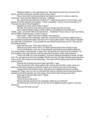 "Detective Noble," a man said behind me. "We faxed the prints from the knife to the
station, and they came back a perfect match to Mr. Grace."
        "Good. Have them send everything to the Wayne County D.A.'s office to start the
indictment," Jack said and walked out the door. I followed.
        "So I guess the keys belong to the Escort?" I asked as we stood in the front yard. Jack
stared off into the distance as he spoke. "That's a possibility. There's a set of Ford keys on it.
They look too old to fit the Expedition.”
        "Speaking of which, where's Mrs. Grace?"
        "No idea. She and the truck were gone when we got here this morning."
        Jack's pocket started ringing, and he pulled out his cellphone and answered it.
"Noble...yeah...she what?! When the hell did she... Yesterday?? Fuck, why am I just now finding
this out? Well, thanks anyway," and he hung up.
        "Bad news?" I asked. Nick Stone, Master of the Obvious.
        "You could say that. Yesterday, when Mrs. Donnell tore ass outta the neighborhood in
her husband's purple pimpmobile, she went to the Taylor police station. They said she attacked
two cops with a screwdriver. They arrested her and social services took her son. They say the
two officers will live.”
        I said nothing to this. There was nothing to say.
        “What do you make of this, Nick?" he asked, pointing back at the Graces' house.
        "You're the detective, Jack, but I'd say whoever was wearing those clothes killed her,
and unless Dad's a cross-dresser, it wasn't him. But Dad did try to get rid of the evidence. Try
and find Mom. She may know too, and she looks like the type to crack under pressure. "
        "There's an APB out on the Expedition, and we're checking driveways of family. It'll take
time. Oh, we heard back from the Lexington PD this morning. Our dear Amanda was living there
only a month. She moved out two weeks ago. The owner of the building confirmed her identity
with our photo."
        "Sounds like Amanda had some kinda secret life," I said.
        "Yep. Sounds like if Mr. Grace doesn't talk, and we don't find Mrs. Grace, we're at a
dead-end. We have enough to convict Mr. Grace, but I know there's more to this story."
        I looked back at the Graces' house. How did such a happy family get so incredibly
messed up? Geez, even my own isn't this bad! We may be a family of gun-toting drug addicts
regularly committing felonies, but we're happy. And we don't slice and gut each other.
        "How about Tyler Donnell's wife?” I asked.
        "What about her?"
        "I think I'd like to talk to her."
        “We got what we could from her yesterday. What are you thinking?"
        "I'm thinking she's the only one we can find who's flipped and gone psycho, and lived
afterward."
        "I like your thinking. Let's go."




                                                23
 