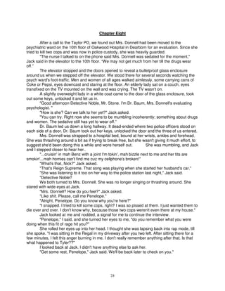 Chapter Eight

         After a call to the Taylor PD, we found out Mrs. Donnell had been moved to the
psychiatric ward on the 10th floor of Oakwood Hospital in Dearborn for an evaluation. Since she
tried to kill two cops and was now in police custody, she was heavily guarded.
         "The nurse I talked to on the phone said Mrs. Donnell was sedated for the moment,"
Jack said in the elevator to the 10th floor. “We may not get much from her till the drugs wear
off.”
         The elevator stopped and the doors opened to reveal a bulletproof glass enclosure
around us when we stepped off the elevator. We stood there for several seconds watching the
psych ward's foot-traffic. Men and women of all ages walked aimlessly, some carrying cans of
Coke or Pepsi, eyes downcast and staring at the floor. An elderly lady sat on a couch, eyes
transfixed on the TV mounted on the wall and was crying. The TV wasn't on.
         A slightly overweight lady in a white coat came to the door of the glass enclosure, took
out some keys, unlocked it and let us in.
         "Good afternoon Detective Noble, Mr. Stone. I'm Dr. Baum, Mrs. Donnell's evaluating
psychologist. "
         "How is she? Can we talk to her yet?" Jack asked.
         "You can try. Right now she seems to be mumbling incoherently; something about drugs
and women. The sedative still has yet to wear off.”
         Dr. Baum led us down a long hallway. It dead-ended where two police officers stood on
each side of a door. Dr. Baum took out her keys, unlocked the door and the three of us entered.
         Mrs. Donnell was strapped to a hospital bed, bound at her wrists, ankles and forehead.
She was thrashing around a bit as if trying to break free, but she wasn't giving it much effort, to
suggest she'd been doing this a while and wore herself out.             She was mumbling, and Jack
and I stepped closer to hear her..
         "...cruisin' in mah Benz with a joint I'm tokin', mah bizzle next to me and her tits are
smokin'...mah homies can't find me cuz my cellphone's broken!"
         "What's that, Nick?" Jack asked.
         "That's Reign Supreme. That song was playing when she started her husband's car."
         "She was listening to it too on her way to the police station last night," Jack said.
         "Detective Noble?
         We both turned to Mrs. Donnell. She was no longer singing or thrashing around. She
stared with wide eyes at Jack.
         "Mrs. Donnell? How do you feel?" Jack asked.
         "Like shit. Please, call me Penelope."
         "Alright, Penelope. Do you know why you're here?"
         "I snapped. I tried to kill some cops, right? I was so pissed at them. I just wanted them to
die over and over. I don't know why, because those two cops weren't even there at my house."
         Jack looked at me and nodded, a signal for me to continue the interview.
         "Penelope," I said, and she turned her eyes to me, "do you remember what you were
doing when this fit of rage hit you?"
         She rolled her eyes up into her head. I thought she was lapsing back into rap mode, till
she spoke. "I was sitting in the Regal in my driveway after you two left. After sitting there for a
few minutes, I felt this anger burning in me. I don't really remember anything after that. Is that
what happened to Tyler??"
         I looked back at Jack. I didn't have anything else to ask her.
         "Get some rest, Penelope," Jack said. We'll be back later to check on you."




                                                 24
 