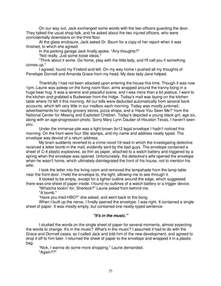 On our way out, Jack exchanged some words with the two officers guarding the door.
They talked the usual shop-talk, and he asked about the two injured officers, who were
coincidentally downstairs on the third floor.
        At the glass enclosure, Jack asked Dr. Baum for a copy of her report when it was
finished, to which she agreed.
        In the parking garage Jack finally spoke. "Any thoughts?"
        "Not really. Just some loose ideas."
        "Think about it some. Go home, play with the little lady, and I'll call you if something
comes up."
        I agreed, found my Firebird and left. On my way home I pushed all my thoughts of
Penelope Donnell and Amanda Grace from my head. My dear lady Jane helped.

        Thankfully I had not been attacked upon entering the house this time. Though it was now
1pm, Laurie was asleep on the living room floor, arms wrapped around the tranny bong in a
huge bear hug. It was a serene and peaceful scene, and I was more than a bit jealous. I went to
the kitchen and grabbed a Budweiser from the fridge. Today's mail was laying on the kitchen
table where I'd left it this morning. All our bills were deducted automatically from several bank
accounts, which left very little in our mailbox each morning. Today was mostly junkmail;
advertisements for nearby grocery stores, pizza shops, and a 'Have You Seen Me?' from the
National Center for Missing and Exploited Children. Today's depicted a young black girl, age six,
along with an age-progression photo. Sorry Mary Lynn Dauber of Houston Texas, I haven't seen
you.
        Under the immense pile was a light brown 9x12 legal envelope I hadn't noticed this
morning. On the front were four 39¢ stamps, and my name and address neatly typed. The
envelope was devoid of a return address.
        My brain suddenly reverted to a crime novel I'd read in which the investigating detective
received a letter bomb in the mail, evidently sent by the bad guys. The envelope contained a
sheet of C-4 plastic explosives, as thin as paper, attached to a watch battery and triggered by a
spring when the envelope was opened. Unfortunately, the detective's wife opened the envelope
when he wasn't home, which ultimately disintegrated the front of his house, not to mention his
wife.
        I took the letter into the living room and removed the lampshade from the lamp table
near the front door. I held the envelope to, the light, allowing me to see through it.
        It looked to be empty, except for a lighter outline around the edge, which suggested
there was one sheet of paper inside. I found no outlines of a watch battery or a trigger device.
        "Whatcha lookin' for, Sherlock?" Laurie asked from behind me.
        "A bomb."
        “Have you tried HBO?” she asked, and went back to the bong.
        When I built up the nerve, I finally opened the envelope. I was right. It contained a single
sheet of paper. It was mostly empty, but contained one neatly-typed sentence:

                                       "It's in the music."

        I studied the words on the single sheet of paper for several moments, almost expecting
the words to change. It's in the music? What's in the music? I assumed it had to do with the
Grace and Donnell cases, so I called Jack and told him of the new development, and agreed to
drop it off to him later. I returned the sheet of paper to the envelope and wrapped it in a plastic
bag.
        “Nick, I wanna do some more shopping," Laurie demanded.
        "Again??"



                                                 25
 