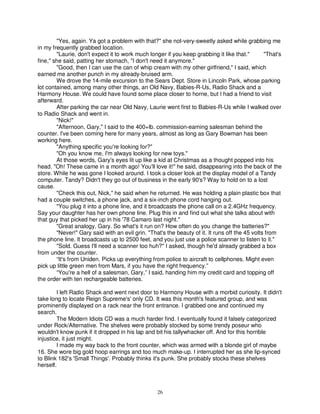 "Yes, again. Ya got a problem with that?" she not-very-sweetly asked while grabbing me
in my frequently grabbed location.
        "Laurie, don't expect it to work much longer if you keep grabbing it like that."        "That's
fine," she said, patting her stomach, "I don't need it anymore."
        "Good, then I can use the can of whip cream with my other girlfriend," I said, which
earned me another punch in my already-bruised arm.
        We drove the 14-mile excursion to the Sears Dept. Store in Lincoln Park, whose parking
lot contained, among many other things, an Old Navy, Babies-R-Us, Radio Shack and a
Harmony House. We could have found some place closer to horne, but I had a friend to visit
afterward.
        After parking the car near Old Navy, Laurie went first to Babies-R-Us while I walked over
to Radio Shack and went in.
        "Nick!"
        "Afternoon, Gary," I said to the 400+lb. commission-earning salesman behind the
counter. I've been coming here for many years, almost as long as Gary Bowman has been
working here.
        "Anything specific you're looking for?"
        "Oh you know me, I'm always looking for new toys."
        At those words, Gary's eyes lit up like a kid at Christmas as a thought popped into his
head. "Oh! These came in a month ago! You'll love it!" he said, disappearing into the back of the
store. While he was gone I looked around. I took a closer look at the display model of a Tandy
computer. Tandy? Didn't they go out of business in the early 90's? Way to hold on to a lost
cause.
        "Check this out, Nick," he said when he returned. He was holding a plain plastic box that
had a couple switches, a phone jack, and a six-inch phone cord hanging out.
        "You plug it into a phone line, and it broadcasts the phone call on a 2.4GHz frequency.
Say your daughter has her own phone line. Plug this in and find out what she talks about with
that guy that picked her up in his '78 Camaro last night."
        "Great analogy, Gary. So what's it run on? How often do you change the batteries?"
        "Never!" Gary said with an evil grin. "That's the beauty of it. It runs off the 45 volts from
the phone line. It broadcasts up to 2500 feet, and you just use a police scanner to listen to it."
        "Sold. Guess I'll need a scanner too huh?" I asked, though he'd already grabbed a box
from under the counter.
        “It's from Uniden. Picks up everything from police to aircraft to cellphones. Might even
pick up little green men from Mars, if you have the right frequency.”
        “You're a hell of a salesman, Gary,” I said, handing him my credit card and topping off
the order with ten rechargeable batteries.

        I left Radio Shack and went next door to Harmony House with a morbid curiosity. It didn't
take long to locate Reign Supreme's' only CD. It was this month's featured group, and was
prominently displayed on a rack near the front entrance. I grabbed one and continued my
search.
        The Modern Idiots CD was a much harder find. I eventually found it falsely categorized
under Rock/Alternative. The shelves were probably stocked by some trendy poseur who
wouldn't know punk if it dropped in his lap and bit his tallywhacker off. And for this horrible
injustice, it just might.
        I made my way back to the front counter, which was armed with a blonde girl of maybe
16. She wore big gold hoop earrings and too much make-up. I interrupted her as she lip-synced
to Blink 182's 'Small Things'. Probably thinks it's punk. She probably stocks these shelves
herself.



                                                  26
 