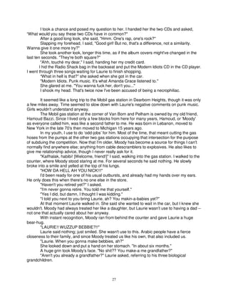 I took a chance and posed my question to her. I handed her the two CDs and asked,
“What would you say these two CDs have in common?"
         After a good long look, she said, "Hmm. One's rap, one's rock?"
         Slapping my forehead, I said, "Good girl! But no, that's a difference, not a similarity.
Wanna give it one more try?"
         She took another look, longer this time, as if the album covers might've changed in the
last ten seconds. "They're both square?"
         "Ahh, touché my dear," I said, handing her my credit card.
        I hid the Radio Shack bag in the backseat and put the Modern Idiots CD in the CD player.
I went through three songs waiting for Laurie to finish shopping.
         “What in hell is that?” she asked when she got in the car.
         "Modern Idiots. Punk music. It's what Amanda Grace listened to."
         She glared at me. "You wanna fuck her, don't you..."
         I shook my head. That's twice now I've been accused of being a necrophiliac.

       It seemed like a long trip to the Mobil gas station in Dearborn Heights, though it was only
a few miles away. Time seemed to slow down with Laurie's negative comments on punk music.
Girls wouldn't understand anyway.
       The Mobil gas station at the corner of Van Born and Pelham is owned by my old friend,
Hamoud Bazzi. Since I lived only a few blocks from here for many years, Hamoud, or 'Moody'
as everyone called him, was like a second father to me. He was born in Lebanon, moved to
New York in the late 70's then moved to Michigan 15 years ago.
       In my youth, I use to do ‘odd-jobs’ for him. Most of the time, that meant cutting the gas
hoses from the pumps at the other two gas stations occupying that intersection for the purpose
of subduing the competition. Now that I'm older, Moody has become a source for things I can't
normally find anywhere else; anything from cable descramblers to explosives. He also likes to
give me relationship advice, though I never really ask for it.
       "Kaifhalak, habibi! [Welcome, friend!]" I said, walking into the gas station. I walked to the
counter, where Moody stood staring at me. For several seconds he said nothing. He slowly
broke into a smile and yelled at the top of his lungs.
       "HOW DA HELL AH YOU NICK!!!"
       I'd been ready for one of his usual outbursts, and already had my hands over my ears.
He only does this when there's no one else in the store.
       "Haven't you retired yet?" I asked.
       "I'm never gonna retire. You told me that yourself."
       "Yes I did, but damn, I thought I was kidding."
       "I told you next to you bring Laurie, ah? You makin-a-babies yet?"
       At that moment Laurie walked in. She said she wanted to wait in the car, but I knew she
wouldn't. Moody had always treated her like a daughter, but Laurie wasn't use to having a dad --
not one that actually cared about her anyway.
       With instant recognition, Moody ran from behind the counter and gave Laurie a huge
bear-hug.
       "LAURIE!! WUZZUP BEBBIE?!!"
       Laurie said nothing; just smiled. She wasn't use to this. Arabic people have a fierce
closeness to their family, and since Moody treated us like his own, that also included us.
       "Laurie. When you gonna make bebbies, ah?"
       She looked down and put a hand on her stomach. "In about six months."
       A huge grin took Moody's face. "No shit?? You make-a me grandfather?"
       "Aren't you already a grandfather?" Laurie asked, referring to his three biological
grandchildren.



                                                 27
 