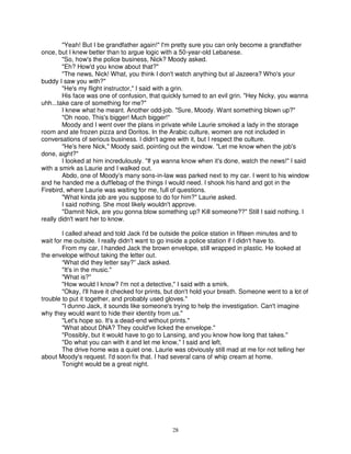 "Yeah! But I be grandfather again!" I'm pretty sure you can only become a grandfather
once, but I knew better than to argue logic with a 50-year-old Lebanese.
        "So, how's the police business, Nick? Moody asked.
        "Eh? How'd you know about that?"
        "The news, Nick! What, you think I don't watch anything but al Jazeera? Who's your
buddy I saw you with?"
        "He's my flight instructor," I said with a grin.
        His face was one of confusion, that quickly turned to an evil grin. "Hey Nicky, you wanna
uhh...take care of something for me?"
        I knew what he meant. Another odd-job. "Sure, Moody. Want something blown up?"
        "Oh nooo, This's bigger! Much bigger!"
        Moody and I went over the plans in private while Laurie smoked a lady in the storage
room and ate frozen pizza and Doritos. In the Arabic culture, women are not included in
conversations of serious business. I didn't agree with it, but I respect the culture.
        "He's here Nick," Moody said, pointing out the window. "Let me know when the job's
done, aight?"
        I looked at him incredulously. "If ya wanna know when it's done, watch the news!" I said
with a smirk as Laurie and I walked out.
        Abdo, one of Moody's many sons-in-law was parked next to my car. I went to his window
and he handed me a dufflebag of the things I would need. I shook his hand and got in the
Firebird, where Laurie was waiting for me, full of questions.
        "What kinda job are you suppose to do for him?" Laurie asked.
        I said nothing. She most likely wouldn't approve.
        "Damnit Nick, are you gonna blow something up? Kill someone??" Still I said nothing. I
really didn't want her to know.

        I called ahead and told Jack I'd be outside the police station in fifteen minutes and to
wait for me outside. I really didn't want to go inside a police station if I didn't have to.
        From my car, I handed Jack the brown envelope, still wrapped in plastic. He looked at
the envelope without taking the letter out.
        “What did they letter say?” Jack asked.
        "It's in the music."
        "What is?"
        "How would I know? I'm not a detective," I said with a smirk.
        "Okay, I'll have it checked for prints, but don't hold your breath. Someone went to a lot of
trouble to put it together, and probably used gloves."
        "I dunno Jack, it sounds like someone's trying to help the investigation. Can't imagine
why they would want to hide their identity from us."
        "Let's hope so. It's a dead-end without prints."
        "What about DNA? They could've licked the envelope."
        "Possibly, but it would have to go to Lansing, and you know how long that takes."
        "Do what you can with it and let me know," I said and left.
        The drive home was a quiet one. Laurie was obviously still mad at me for not telling her
about Moody's request. I'd soon fix that. I had several cans of whip cream at home.
        Tonight would be a great night.




                                                 28
 
