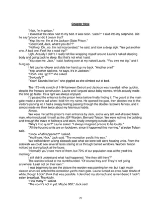 Chapter Nine

       "Nick, I'm in prison."
       I looked at the clock next to my bed. It was noon. "Jack?!" I said into my cellphone. Did
he say 'prison' or did I dream that?
       "Yep, it's me. I'm at the Jackson State Prison."
       "Good God, Jack, what'd you do??"
       "Nothing! Oh...no, I'm not incarcerated," he said, and took a deep sigh. "We got another
one. A bad one. Feel like a road trip?"
       Ugh. Actually I didn't. I really felt like wrapping myself around Laurie's naked sleeping
body and going back to sleep. But that's not what I said.
       "You owe me, Jack," I said, looking over at my naked Laurie. "You owe me big," and I
hung up.
       I felt Laurie rollover and slide her hand up my back. "Another one?"
       "Yep, another bad one, he says. It's in Jackson."
       "Oooh, can I go??" she asked.
       "Seriously?"
       "Yeah! Sounds like fun!" she giggled as she climbed out of bed.

         The 175-mile stretch of 1-94 between Detroit and Jackson was traveled rather quickly,
despite the freeway construction. Laurie and I argued about baby names, which actually made
the time go faster. It's a fight we always enjoyed.
         I'd passed the entrance to the prison twice before finally finding it. The guard at the main
gate made a phone call when I told him my name. He opened the gate, then directed me to the
visitor's parking lot. I had a creepy feeling passing through the double razorwire fences, and it
almost made me think twice about my felonious habits.
         Almost.
         We were met at the prison's main entrance by Jack, and a very tall, well-dressed black
man, who introduced himself as the JSP Warden, Bernard Tolson. We were led into the building
and through the maze of hallways and stairs, finally emerging outside again.
         "Why's it so quiet?" Laurie asked. "I always imagined prisons to be louder."
         "All the housing units are on lockdown, since it happened this morning," Warden Tolson
said.
         "Since what happened?" I asked.
         "You'll see, Nick," Jack said. "The recreation yard's this way."
         We walked down a long sidewalk past what we were told were housing units. From the
sidewalk we could see several faces staring at us through barred windows. Warden Tolson
noticed us staring back at the faces.
         "Normally you'd see more of them, but 70% of our population was at the yard this
morning.”
         I still didn't understand what had happened. "Are they still there?"
         The warden looked at me dumbfounded. "Of course they are! They're not going
anywhere. Least not on their own."
         I was beginning to see the picture the warden was painting for me, but it got much
clearer when we entered the recreation yard's main gate. Laurie turned an even paler shade of
white, though I didn't think that was possible. I clenched my stomach and remembered I hadn't
eaten breakfast. Thankfully.
         "How many?" I asked.
         "The count's not in yet. Maybe 800," Jack said.



                                                 29
 