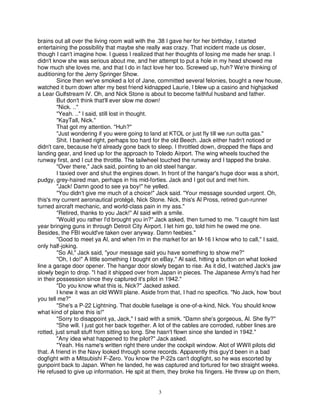 brains out all over the living room wall with the .38 I gave her for her birthday, I started
entertaining the possibility that maybe she really was crazy. That incident made us closer,
though I can't imagine how. I guess I realized that her thoughts of losing me made her snap. I
didn't know she was serious about me, and her attempt to put a hole in my head showed me
how much she loves me, and that I do in fact love her too. Screwed up, huh? We're thinking of
auditioning for the Jerry Springer Show.
         Since then we've smoked a lot of Jane, committed several felonies, bought a new house,
watched it burn down after my best friend kidnapped Laurie, I blew up a casino and highjacked
a Lear Gulfstream IV. Oh, and Nick Stone is about to become faithful husband and father.
         But don't think that'll ever slow me down!
         "Nick. .."
         "Yeah. .." I said, still lost in thought.
         "KayTall, Nick."
         That got my attention. "Huh?"
         "Just wondering if you were going to land at KTOL or just fly till we run outta gas."
         Shit. I banked right, perhaps too hard for the old Beech. Jack either hadn't noticed or
didn't care, because he'd already gone back to sleep. I throttled down, dropped the flaps and
landing gear, and lined up for the approach to Toledo Airport. The wing wheels touched the
runway first, and I cut the throttle. The tailwheel touched the runway and I tapped the brake.
         "Over there," Jack said, pointing to an old steel hangar.
         I taxied over and shut the engines down. In front of the hangar's huge door was a short,
pudgy, grey-haired man, perhaps in his mid-forties. Jack and I got out and met him.
         "Jack! Damn good to see ya boy!" he yelled.
         "You didn't give me much of a choice!" Jack said. "Your message sounded urgent. Oh,
this's my current aeronautical protégé, Nick Stone. Nick, this's Al Pross, retired gun-runner
turned aircraft mechanic, and world-class pain in my ass."
         "Retired, thanks to you Jack!" Al said with a smile.
         "Would you rather I'd brought you in?" Jack asked, then turned to me. "I caught him last
year bringing guns in through Detroit City Airport. I let him go, told him he owed me one.
Besides, the FBI would've taken over anyway. Damn feebies."
         "Good to meet ya Al, and when I'm in the market for an M-16 I know who to call," I said,
only half-joking.
         "So Al," Jack said, "your message said you have something to show me?"
         "Oh, I do!" A little something I bought on eBay," Al said, hitting a button on what looked
line a garage door opener. The hangar door slowly began to rise. As it did, I watched Jack's jaw
slowly begin to drop. "I had it shipped over from Japan in pieces. The Japanese Army's had her
in their possession since they captured it's pilot in 1942."
         "Do you know what this is, Nick?" Jacked asked.
         I knew it was an old WWII plane. Aside from that, I had no specifics. "No Jack, how 'bout
you tell me?"
         "She's a P-22 Lightning. That double fuselage is one-of-a-kind, Nick. You should know
what kind of plane this is!"
         "Sorry to disappoint ya, Jack," I said with a smirk. "Damn she's gorgeous, Al. She fly?"
         "She will. I just got her back together. A lot of the cables are corroded, rubber lines are
rotted, just small stuff from sitting so long. She hasn't flown since she landed in 1942."
         "Any idea what happened to the pilot?" Jack asked.
         "Yeah. His name's written right there under the cockpit window. Alot of WWII pilots did
that. A friend in the Navy looked through some records. Apparently this guy'd been in a bad
dogfight with a Mitsubishi F-Zero. You know the P-22s can't dogfight, so he was escorted by
gunpoint back to Japan. When he landed, he was captured and tortured for two straight weeks.
He refused to give up information. He spit at them, they broke his fingers. He threw up on them,


                                                 3
 