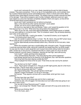 Laurie and I ventured off on our own, slowly meandering through the field of bloody
corpses. They were everywhere. Thirty or so lay on the basketball courts, and hundreds more
lay in pools of blood wearing soccer and football jerseys; others in shorts and t-shirts. Many
clutched sharp metal objects covered in blood. The weapon-bearing inmates received the least
of the damage. Those without weapons were horribly mutilated: abdomens were torn open,
eyes ripped out, and a few had been completely stripped of flesh and organs, so that all that
remained were blood-covered skeletons.
         Laurie and I hadn't wandered very far before turning back.
         "Nick, is this what those other scenes were like?" Laurie asked.
         "Similar, but not on such a grand scale as this."
         We found our way back to Jack and Warden Tolson, and I posed the question to him
that was burning in my mind. "What were they doing before this happened?"
         "Well, as you can see, some were playing basketball, others played soccer or football,
the rest were walking or running the track. Then, for whatever reason, they all started attacking
each other at the same time."
         "In my short little walk," I said to the warden, "I counted 23 shanks, out of maybe 40
inmates. Are shanks prison-issue now?"
        I saw the warden's eyebrows drop in a frown. "No, Mr. Stone, they are NOT prison-issue.
We do what we can to control the contraband, but we can only do so much."
         Another diplomatically bureaucratically bullshit story. What did he think we were, news
reporters??
         Within the recreation yard was a small building with a fenced-in patio. Through windows
I could see exercise bikes inside, along with treadmills and weight benches. but What caught
my eye was the mass of audio equipment and musical instruments sitting inside the fenced-in
patio. Guitars lay on the ground, a keyboard was left on a stand, parts of a drum set were
loosely scattered, and two towers of speakers, standing ten feet high, were still buzzing.
         "Live music?" I asked, pointing at the equipment.
         "They call themselves Razorwire. They were playing when all this happened."
        I had already figured that by the disarray of the equipment. But I still had other questions.
         "How long have they been playing outside like this?"
         "They've played five times at the rec yard. Three times at a bar over by the Jackson
Airport."
         “You let them out for that?" I asked.
         "Sure. They're given furloughs for it. They go out with eight guards, play for a few hours
and come back. They've never given us any trouble."
         "So they're doing pretty well then?" I asked.
         "Oh, they're doing great. They just got signed a month ago."
         "Signed? Forgive me Warden, I'm not up on the lingo."
         He frowned. "They signed a contract with a record label, which got their music
published."
         "So they have their own CDs?"
         "Sure do. First CD off the press was sent to them a week ago."
         I looked at Jack, who shrugged. He knew about as much about what was going on as I
did, which wasn't much.
         "Can we talk to these Razorwire guys?" I asked.
         "Sure, I can arrange that," Warden Tolson said, and went off to say some words into a
walkie-talkie.
         "What are you thinking, Nick?"
         "It's in the music, Jack..."




                                                 30
 