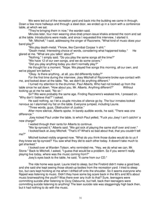 We were led out of the recreation yard and back into the building we came in through.
Down a few more hallways and through a steel door, we ended up in a room with a conference
table, at which we sat.
        "They're bringing them in now," the warden said.
        Minutes later, four men wearing olive-drab prison-issue khakis entered the room and sat
at the table. Introductions were made, and since I requested this interview, I started it.
        "Mr. Mitchell," I said, addressing the singer of Razorwire, "What kind of music does your
band play?"
        "We play death-metal. Y'know, like Cannibal Corpse 'n shit."
        "Death metal. Interesting choice of words, considering what happened today."        He
glared at me. "What are you talkin’ about?"
        "Nothing," I simply said. "Do you play the same songs all the time?"
        "We have 12 of our own songs, and we do some covers."
        "Did you play anything today you don't normally play?"
        He thought for a moment. "Nope. We played five songs this morning, all our own, and
we've played 'em before."
        "Okay. Is there anything...at all, you did differently today?"
        For the first time during the interview, Joey Mitchell of Razorwire broke eye-contact with
me, and looked down at the table. "No, we didn't do anything different."
        I turned my attention to the drummer, Paul Alberts, Who had not looked up from the
table since he sat down. "How about you, Mr. Alberts. Anything different?"           Without
looking up at me he said, "No sir.”
        Sir? We were probably the same age. Finding Razorwire's weakest link, I pressed on.
"Why don't I believe that?" I asked.
        He said nothing, so I let a couple minutes of silence go by. The four inmates looked
nervous so I slammed my fist on the table. Everyone jumped, including Laurie.
        "Three words, guys, Obstruction of Justice.”
        After more silence, Alberts spoke. In barely audible words, he said, "There was one
difference."
         Joey kicked Paul under the table, to which Paul yelled, "Fuck you Joey! l ain't catchin' a
new charge!"
        I waited through their rants for Alberts to continue.
        "We lip-synced it," Alberts said. "We got sick of playing the same stuff over and over."
        I looked back at Joey Mitchell. "That's it? What's so bad about that, that you couldn't tell
me?"
        Mitchell looked visibly angered now. "What do you think those dudes would do to us if
they knew we lip-synced? You saw what they did to each other today. It doesn't take much to
get shanked."
        I looked over at Warden Tolson, who reminded me, "Hey, we do what we can, Mr.
Stone." Back to Mitchell, I asked, "I guess that would be a problem. So if you weren't really
playing live today, where was the music coming from?"
        Joey's eyes back to the table, he said, "It came from our CD."

        The ride home was quiet. Laurie tried to sleep, but the Firebird didn't make a good bed,
and she said she kept seeing those sliced-up bodies from the recreation yard. I tried to sleep
too, but cars kept honking at me when I drifted off onto the shoulder. So it seems everyone who
flipped was listening to music. Didn't they have some big scare back in the 80's and 90's about
music brainwashing the youth? Was there ever any truth to that? Sure, teenagers were
committing suicide after listening to Ozzy Osbourne, but hell, back then teenagers were
committing suicide listening to anything! The teen suicide rate was staggeringly high back then,
but it had nothing to do with the music.


                                                 31
 