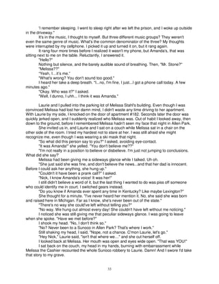'I remember sleeping. I went to sleep right after we left the prison, and I woke up outside
in the driveway."
         It's in the music, I thought to myself. But three different music groups? They weren't
even the same genre of music. What's the common denominator of the three? My thoughts
were interrupted by my cellphone. I picked it up and turned it on, but it rang again.
         It rang four more times before I realized it wasn't my phone, but Amanda's, that was
sitting next to me on the table. Reluctantly, I answered it.
         "Hello?"
         Nothing but silence, and the barely audible sound of breathing. Then, "Mr. Stone?"
         "Melissa??"
         “Yeah, I…it’s me.”
         "What's wrong? You don't sound too good."
         I heard her take a deep breath. "I...no, I'm fine, I just...I got a phone call today. A few
minutes ago."
         "Okay. Who was it?" I asked.
         "Well, I dunno, I uhh... I think it was Amanda."

        Laurie and I pulled into the parking lot of Melissa Stahl's building. Even though I was
convinced Melissa had lost her damn mind, I didn't waste any time driving to her apartment.
With Laurie by my side, I knocked on the door of apartment #182. Seconds later the door was
quickly jerked open, and I suddenly realized who Melissa was. Out of habit I looked away, then
down to the ground, before I remembered Melissa hadn't seen my face that night in Allen Park.
        She invited us in, and Laurie and I sat on a couch while Melissa sat in a chair on the
other side of the room. I tried my hardest not to stare at her. I was still afraid she might
recognize me, even though I was wearing a ski mask that night.
        "So what did this person say to you?" I asked, avoiding eye-contact.
        "It was Amanda!" she yelled. "You don't believe me??"
        "I'm not really in a position to believe or disbelieve. I'm just not jumping to conclusions.
What did she say?'
        Melissa had been giving me a sideways glance while I talked. Uh oh.
        "She just said she was fine, and don't believe the news...and that her dad is innocent.
Before I could ask her anything, she hung up."
        "Couldn't it have been a prank call?" I asked.
        "Nick, I know Amanda's voice! It was her!"
        I still didn't believe a word of it, but the last thing I wanted to do was piss off someone
who could identify me in court. I switched gears instead.
        "Do you know if Amanda ever spent any time in Kentucky? Like maybe Lexington?"
        She thought for a minute. "I've never heard her mention it. No, she said she was born
and raised here in Michigan. Far as I know, she's never been out of the state."
        "There's no way she could've left without telling you?"
        "No way. We hung out almost every day! She couldn't have left without me noticing."
        I noticed she was still giving me that peculiar sideways glance. I was going to leave
when she spoke. "Have we met before?"
        I shook my head. "No, I don't think so."
        "No? Never been to a Sunoco in Allen Park? That's where I work."
        Still shaking my head, I said, "Nope, not a chance. C'mon Laurie, let's go."
        "Hey Nick," Laurie said, "isn't that where we…" and she cut herself off.
        I looked back at Melissa. Her mouth was open and eyes wide open. "That was YOU!"
        I sat back on the couch, my head in my hands, burning with embarrassment while
Melissa the Cashier recounted the whole Sunoco robbery to Laurie. Damn! And I swore I'd take
that story to my grave.


                                                 33
 