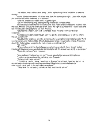 "He was so cute!" Melissa was telling Laurie. "I practically had to force him to take the
money!"
        Laurie looked over at me. "So that's what took you so long that night? Geez Nick, maybe
you shoulda left armed robberies to us women!"
        "Bite me, sweetheart!" I said with a huge fake grin.
        "So you went from pulling jobs to playing Detective?" Melissa asked.
        I quickly explained to her my friendship with Jack Noble and how I became involved with
the case. Melissa and Laurie continued to talk about the night at Sunoco while I called Jack and
told him about the alleged phone call from Amanda.
        "Sounds like a hoax," Jack said. "Amanda's dead. You and I both saw that for
ourselves."
        "Melissa seems convinced though. Can you get the phone company to tell you where
the call came from?"
        "Doubtful. Her cellphone provider is infamous for keeping their information private. We'd
need a warrant, and that would be difficult, because as far as everyone else knows, Amanda's
dead. Oh, that envelope you got in the mail...it was covered in prints."
        "Oh yeah??"
        "The envelope and the sheet of paper were both covered with them. It really looked
intentional. Maybe someone wants to be identified after all. We should have an ID by tomorrow."
        "Good, let me know," and I hung up.

       "You really don't believe her, do you?" Laurie asked while we were driving home.
       "I believe she's convinced the call came from Amanda."
       "But you think it was a prank?"
       "I don't think, Laurie, I know. I was there in Amanda's apartment. I saw her tied up, cut
up, and swimming in two gallons of her own blood. Now I'm suppose to believe she
miraculously came back to life and picked up a phone?"
       "Okay Nick, I'm just saying...girls know their best friends' voices."




                                                34
 