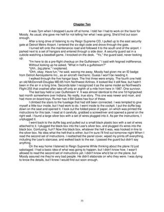 Chapter Ten

        It was 7pm when I dropped Laurie off at home. I told her I had to work on the favor for
Moody. As usual, she gave me hell for not telling her what I was going. She'd find out soon
enough.
        After a long drive of listening to my Reign Supreme CD, I pulled up to the east security
gate at Detroit Metro Airport. I entered the six-digit code and drove through the gate.
        I turned left onto the maintenance road and followed it to the south end of the airport. I
parked next to a set of hangars and entered through a side door. A security guard sat in a
cubicle watching a baseball game. I knocked on the desk. "Yo," the guard said, never looking
up.
        "I'm here to do a pre-flight checkup on the Gulfstream," I said with feigned indifference.
        Without looking up he asked, "What in hell's a gulfstream?"
        "Uhh...big plane," I explained.
        "Ohh, okay. Have fun," he said, waving me away. Moody had given me an ID badge
from Detroit Aerosystems Inc., as an aircraft mechanic. Guess I won't be needing it.
        I walked through the five hangar bays. The first three were empty. The fourth one held
an old McDonnell-Douglas MD-85 from Northwest Airlines. It looked like it still flew, but hadn't
been in the air in a long time. Seconds later I recognized it as the same model as Northwest's
Flight 255 that crashed after take-off only an eighth of a mile from here in 1987. One survivor.
        The last bay held a Lear Gulfstream V. It was almost identical to the one I'd highjacked
last month somewhere over Indiana. No really, true story. This one was newer and nicer, and
had more on-board toys. Rumor has it Bill Gates has four of these.
        I climbed the stairs to the fuselage that had still been connected. I was tempted to give
myself a little tour inside, but I had work to do. I went inside to the cockpit. I put the duffle bag
down on the seat and opened it. I took out the folded piece of paper, on which was printed the
instructions for this task. I read at it carefully, grabbed a screwdriver and opened a panel on the
right wall. I found a large silver box with a set of wires plugged into it. As per the instructions, I
unplugged it.
        I went back to the duffle bag and pulled out a small black plastic box with a set of wires
attached to it. I plugged the black box into the Lear's silver box, and plugged it's wires into the
black box. Confusing, huh? Now this black box, whatever the hell it was, was hooked in-line to
the silver box. No idea what the hell that is either, but I'm sure I'll find out tomorrow night When I
read the second set of instructions. I reattached the panel cover, wiped my prints off everything,
including the Lear's staircase, and walked back to the ear. I passed the guard but didn't say
anything.
        On the way home I listened to Reign Supreme While thinking about the plane I'd just
sabotaged. I had a basic idea of what was going to happen, but I didn't know how. I wasn't
allowed to read the second set of instructions yet. I didn't know who'd be on the plane, but
Moody assured me they're very bad people. He didn't elaborate on who they were. I was dying
to know the details, but I knew I would find out soon enough.




                                                  35
 