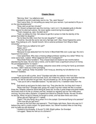 Chapter Eleven

        "Morning, Nick," my cellphone said.
        I looked at Laurie's nude body next to me. "No, Jack! Noooo!"
        "Don't worry Nick, I'm not pulling you away from your woman, I just wanted to fill you in
on the new developments."
        "Okay Jack ya got two minutes!"
        "Mr. Grace's arraignment was this morning. I sat in on it. He pleaded guilty to Murder
One, against his attorney's advice. He never spoke a word during his arraignment."
        "That's messed up, Jack. He didn't do it!"
        "Yeah, try telling him that. He's about to get life in prison to hide the identity of the
person that killed his daughter."
        "So he likes the killer more than his own daughter?" I asked.
        "Could be. Sounds like some real Jerry Springer stuff. Also, those fingerprints came
back. They belong to a Dr. Harold Vorscht. He's a science professor from Wayne State
University."
        "Great! Have you talked to him yet?"
        "Nope, can’t.”
        "Why the hell not?"
        "Because he was abducted from his home in Bloomfield Hills over a year ago. No one’s
heard from him since."
        I was speechless. Why was a missing college professor sending me a letter? When my
voice came back, I asked, "What happened with the investigation?"
        "Bloomfield Police handled it. They chased dead-end leads for two months before
abandoning the ease. No one had a motive, and he didn't have a significant amount of money.
He just disappeared for no reason."
        "Nickyyy..." Laurie said in a sleepy, seductive voice while running her hand up and down
my back. I didn't need any further prompting.
        "Jack, I gotta go. Keep me posted," and I hung up, devoting my full attention to my
Bedroom Goddess.

        "I see you're still a junkie, Jerry!" Grandpa said after he walked in the front door
completely unexpected and unannounced. Sure, we invited him, but he never said when he'd be
coming, nor did he call when he got here. He just showed up. Oh, let the games begin!
        "I see you're still a miserable bastard," my dad said to his, in between tokes from the
bong.
        Dad stood up and gave his dad a bear hug. They joke like this, but they don't mean it.
        "Nicky-mah-boy!" Grandpa said, giving me a bear hug that I swear felt like it crushed
three ribs. Despite Lawrence Stone being 85 years old, he was in great shape and great health.
He'd lived most of his life on chicken and fish, worked out regularly and ran five miles every
morning. He once rode a Schwinn 12-speed from Detroit to Orlando Florida. He was 78 when
he did this. When he got to Orlando he bought a condo, and has been there ever since.
        "When did your flight get in?" I asked.
        "Flight? The only flying I do is when I'm in the cockpit. Commercial flying is for pansies!"
        "Then how did you get here?"
        He went to the front door and opened it. "That lil baby right there. Damn she was fun! I
believe they call it a crotch-rocket. For good reason, too. Eleven-hundred miles on that thing
and my balls are still vibrating!"
        I looked to the driveway. A Suzuki TL1000. Bright yellow. Go Grandpa!
        I shrugged. "Beats the hell out of a Schwinn!"


                                                36
 