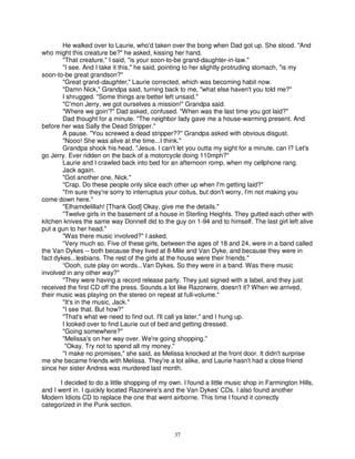 He walked over to Laurie, who'd taken over the bong when Dad got up. She stood. "And
who might this creature be?" he asked, kissing her hand.
        "That creature," I said, "is your soon-to-be grand-daughter-in-law."
        "I see. And I take it this," he said, pointing to her slightly protruding stomach, "is my
soon-to-be great grandson?"
        "Great grand-daughter," Laurie corrected, which was becoming habit now.
        "Damn Nick," Grandpa said, turning back to me, "what else haven't you told me?"
        I shrugged. "Some things are better left unsaid."
        "C'mon Jerry, we got ourselves a mission!" Grandpa said.
        "Where we goin'?" Dad asked, confused. "When was the last time you got laid?"
        Dad thought for a minute. "The neighbor lady gave me a house-warming present. And
before her was Sally the Dead Stripper."
        A pause. "You screwed a dead stripper??" Grandpa asked with obvious disgust.
        "Nooo! She was alive at the time...I think."
        Grandpa shook his head. "Jesus. I can't let you outta my sight for a minute, can I? Let's
go Jerry. Ever ridden on the back of a motorcycle doing 110mph?"
        Laurie and I crawled back into bed for an afternoon romp, when my cellphone rang.
        Jack again.
        "Got another one, Nick."
        "Crap. Do these people only slice each other up when I'm getting laid?"
        "I'm sure they're sorry to interruptus your coitus, but don't worry, I'm not making you
come down here."
        "Elhamdelillah! [Thank God] Okay, give me the details."
        "Twelve girls in the basement of a house in Sterling Heights. They gutted each other with
kitchen knives the same way Donnell did to the guy on 1-94 and to himself. The last girl left alive
put a gun to her head."
        "Was there music involved?" I asked.
        “Very much so. Five of these girls, between the ages of 18 and 24, were in a band called
the Van Dykes -- both because they lived at 8-Mile and Van Dyke, and because they were in
fact dykes...lesbians. The rest of the girls at the house were their friends."
        “Oooh, cute play on words...Van Dykes. So they were in a band. Was there music
involved in any other way?"
        "They were having a record release party. They just signed with a label, and they just
received the first CD off the press. Sounds a lot like Razorwire, doesn't it? When we arrived,
their music was playing on the stereo on repeat at full-volume."
        "It's in the music, Jack."
        "I see that. But how?"
        "That's what we need to find out. I'll call ya later," and I hung up.
        I looked over to find Laurie out of bed and getting dressed.
        "Going somewhere?"
        "Melissa's on her way over. We're going shopping."
         "Okay. Try not to spend all my money."
        "I make no promises," she said, as Melissa knocked at the front door. It didn't surprise
me she became friends with Melissa. They're a lot alike, and Laurie hasn't had a close friend
since her sister Andrea was murdered last month.

       I decided to do a little shopping of my own. I found a little music shop in Farmington Hills,
and I went in. I quickly located Razorwire's and the Van Dykes' CDs. I also found another
Modern Idiots CD to replace the one that went airborne. This time I found it correctly
categorized in the Punk section.



                                                37
 