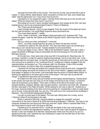 I brought the three CDs to the counter. This time the counter was armed with a girl of
maybe 17, black clothes, black lipstick, black nail polish on three-inch nails, and a black dog
collar. Had the lights been out, I may never have found her.
          I decided to try my experiment again. I laid the three CDs face-up on the counter and
asked, "What do these three CDs have in common?"
          She looked at me as if I were mentally handicapped, then looked at the CDs. Her face
brightened as if she'd just comprehended Einstein's Theory of Relativity.
          "Oh! These are all local bands!"
          I was honestly floored. I think my jaw dropped. From the mouth of this death girl came
the first real connection! I do recall Reign Supreme was a local band too.
          "You know these bands?" I asked.
          "Sure. I listen to all three. I saw Modern Idiots last week at St. Andrews Hall. They
rocked the place. I saw the Van Dykes at the Wired Frog last month. Didn't know their CD had
come out yet."
          "Do you notice any other similarities?" I ventured.
          "Hmm...not really, except that they all came out within the last few months."
          I thanked her, paid for the CDs and left. This new information gave me something to
think about, but it would have to wait. Tonight needed my full concentration.
          As the sun began to set, I drove 1-696 to the Southfield Freeway. Dusk set in when I
exited Southfield to Michigan Avenue and pulled into the first driveway on the north side of
Michigan Avenue.
          At this late hour, there were only a few cars left in the parking lot. Cleaning crew, I'd
surmised. I parked in a side lot used by neighboring buildings, next to a few other cars. I took
the duffle bag from the back seat. I'd read the second set of instructions this morning, and I was
a bit nervous as to whether or not I could pull this off. I pulled out a laptop, plugged it into the
cigarette lighter and booted it up. This computer didn't run Windows. Lines of text scrolled
across the screen, too fast to read, then a graphical program came up.
          I reached into the bag and pulled out a magnet-mount antenna and cord. I plugged the
cord into the laptop and stuck the antenna to the roof of the Firebird. I tapped a few keys and
lines began to appear on the screen, that eventually drew the layout of Detroit Metro Airport. A
flashing dot appeared in the lower-right corner of the airport. The Lear had not yet left the
hangar. I inserted the Razorwire CD and waited.
          At 9:20pm the fifth song had just finished and the laptop started beeping. I looked down
at the screen and saw the Lear was out of the hangar and taxiing to the runway. I turned the
radio off and picked up the laptop. There were numbers at the top of the screen now that
showed heading, airspeed, altitude, flap and gear position, nose pitch and climb rate. Suddenly I
felt like I was back in the Flight Simulator. While waiting for the Lear to take off, I looked up at
the huge, looming building at the other end of the parking lot. It looked like a deck of cards stood
up on its end. It was tall and wide, but very thin. This was one of the most prominent buildings in
Dearborn. The Ford World Headquarters Building.
          I turned my eyes back to the laptop. The Lear was rolling down the runway, and at
110knots it lifted off and banked to the east.
          When it reached 2,000 feet I used the laptop to engage the autopilot, and sent
instructions for the Lear to level off at 2,000 feet and drop airspeed to 130knots. The map on the
computer showed the Lear flying over Romulus and then Taylor. When it reached Allen Park, I
sent instructions to bank north and drop to 400 feet.
          I looked up at my rearview mirror. I could see the lights of the Lear coming closer. I
checked the numbers and adjusted the heading." In my rear-view I saw the plane tilt slightly to
the left. It was now leveled off at 400 feet. Seconds later it flew over the roof of my car in a
deafening thunder, and I watched the Lear Gulfstream V plow into the 24th floor of the Ford
World Headquarters Building.


                                                38
 