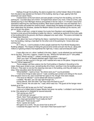 Halfway through the building, the plane erupted into a white fireball. Most of the debris
from the plane was ejected out the back of the building, leaving a huge, gaping hole that
stretched over seven floors.
        I looked down at the front doors and saw people running from the building, out into the
parking lot. I counted about 20 of them. I'd hoped there weren't any more. A few at a time, cars
started pouring in from Michigan Avenue and parked in the lot I was in. In minutes it was full of
spectators watching the now-blazing building. Most stood outside their cars and watched, but I
remained inside and pulled the antenna down, closed down the laptop and packed it all away. I
then rolled down the windows, started the Modern Idiots CD and cranked up the volume, and
got out to join the others.
        Within a half hour, a total of sixteen fire trucks from Dearborn and neighboring cities
formed a circle around the building to battle the inferno. I watched as sections of the outer walls
of the building fell to the ground, and floors collapsed onto each other. The scene reminded me
of September Eleventh.
        After about two hours of fighting the blaze, I watched the sixteen fire trucks pull away
from the building, making a mad dash for the other end of the parking lot. I knew what was
coming next.
        At 11:39 p.m., I and hundreds of other people watched the Ford World Headquarters
Building collapse. The impact of hitting the ground shot smoke and ash into the air, along with
millions of glowing embers that brightened the night sky. It was a sad and beautiful sight.

        It was after one a.m. when I walked in the door. Again, Laurie attacked me and knocked
me to the floor. This time, it seems, it wasn't for sex. "Where the hell were you??" she yelled.
        "Why? What's wrong??" I asked, avoiding the question.
        "Didn't you hear? Al Qaeda attacked again! Right here in Michigan!"
        It struck me like a punch in the gut, and I realized who was on the plane. I feigned shock.
"No shit? What happened??"
        "Some sleeper cell flew a plane into the Ford building in Dearborn! According to the
news, these guys rented a Lear, something like 20 of them, and flew it into the building around
9:30 p.m. They said no one but the cleaning crew was in the building, and they all made it out
okay. Only casualties were the terrorists."
        "Elhamdelillah", I said out loud. "So where were you?" Laurie persisted.
        "I had some things to take care of," I said, avoiding eye-contact and sitting on the couch.
She sat down next to me, and I could feel her eyes on me, though mine were closed.
        "The favor for Moody?" Laurie asked with obvious suspicion.
        I nodded. "My dear, you can see right through me..."
        A long silence, then she asks "Can they trace this back to you?"
        "Not a chance. No one saw me," I said, which was true. The guard at the hangar never
looked up at me.
        "How much did he pay you for this?" she asked.
        I took out a folded piece of paper Moody had given me earlier. I unfolded it and handed it
to her. She stared at it in disbelief for several seconds.
        “He's giving you this??”
        "It's not here yet, but yes."
        "Oooh, Nick! That's gorgeous! Can we live in it?"
        "You mean permanently? You'd really do that?"
        "Hell yeah!! That'd be too cool!"
        "Sure, I guess we could."
        She gave me a smirk. "Do you know how to drive it?"
        I snatched the paper from her. "I can learn! How hard could it be?"



                                                39
 