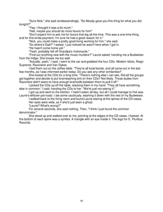 "Sure Nick," she said condescendingly. "So Moody gave you this thing for what you did
tonight?"
        "Yep. I thought it was a bit much."
        "Hell, maybe you should do more favors for him!"
        "Don't expect him to ask me for favors that big all the time. This was a one-time thing,
and for this kinda payment, I'm sure he had a good reason for it."
        "Nick, you could make a pretty good living working for him." she said.
        "So where's Dad?" I asked. I just noticed he wasn't here when I got in.
        "He hasn't come home yet."
        "Yeah, probably fell off Grandpa's motorcycle."
        "Find out anything new with the music murders?" Laurie asked, handing me a Budweiser
from the fridge. She knows me too well.
        "Actually, yeah," I said. I went to the car and grabbed the four CDs -Modern Idiots, Reign
Supreme, Razorwire and Van Dykes.
        I laid them out on the coffee table. "They're all local bands, and all came out in the last
few months, as I was informed earlier today. Do you see any other similarities?
        She looked at the CDs for a long time. "There's nothing else I can see. Did all the groups
get together and decide to put brainwashing shit on their CDs? Not likely. Those dudes from
Razorwire didn't seem to have enough braincells between them to pull it off."
        I picked the CDs up off the table, stacking them in my hand. "They all have something
else in common," I said, handing the CDs to her. "We're just not seeing it."
        I got up and went to the kitchen. I hadn't eaten all day, but all I could manage to find was
Laurie's leftover pot-roast. I ate some cautiously, washing it down with the rest of my Budweiser.
        I walked back to the living room and found Laurie staring at the spines of the CD cases.
        Her eyes were wide, as if she’d just seen a ghost.
        "Laurie? What's wrong?"
        For several seconds, she said nothing. Then, "I think I just found the common
denominator.”
        She stood up and walked over to me, pointing at the edges of the CD cases. I looked. At
the bottom of each spine was a symbol. A triangle with an eye inside it. The logo for E. Pluribus
Records.




                                                40
 