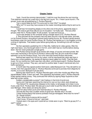 Chapter Twelve

         "Jack, I found the common denominator," I told him over the phone the next morning.
That statement earned me a swift kick in the leg from Laurie. "Err, I mean Laurie found it. The
groups' music was all published by E. Pluribus Records."
         "Can a record label do that? Put extra stuff on their CDs?" he asked.
         "Why not? I'm sure they have access to the master recordings before they're sent out to
the presses."
         I could hear him breathing deeply on the other end of the phone, apparently deep in
thought. "We need to get those albums out of circulation," he finally said. "And any other
groups under the E. Pluribus label. I'll call ya back," he said and hung up.
         Laurie was already on the computer doing a Google search on E. Pluribus Record
         s. She informed me the company had only been around in the last two years, and was
run by Everett Pluribus. According to several stock-trading forums, Mr. Pluribus owned several
businesses under the name Pluribus Group. Mr. Pluribus had started out in Los Angeles running
a string of nightclubs. That lasted a year before going belly-up. Something to do with his liquor
license.
         He then operated a publishing firm in Palo Alto, California for video games. After the
night club fiasco, very few bought stock in his firm, and it didn't last six months before closing
down. His firm never produced a single game.
         The Pluribus Group bought up its shares (dirt cheap, of course) and went private. Not
much was mentioned in the forums of Pluribus' actions after that. No one could find a single
operation run by the Pluribus Group. The rumor was that Everett Pluribus was broke.
         Nothing was heard from him for four years, until he resurfaced two years ago here in
Detroit as a music publisher. He started off signing a band called Iron Coffin. They did Goth
music. For six months Iron Coffin was their only client, until the band sued E. Pluribus Records
to get out of their contract. They won, and went to another label. It wasn't mentioned why Iron
Coffin wanted out.
         A month later they signed another Goth band, called Backyard Cult. They did well for six
months, then their popularity died. E. Pluribus Records continued to promote them diligently for
months, to no avail. Backyard Cult was done.
         Nothing was heard from E. Pluribus Records again until a few months ago When they
signed Modern Idiots. It went very well. Their popularity skyrocketed, and E. Pluribus Records
finally started making money. They continued their efforts by signing Reign Supreme to their
label with similar results.
         Sudden unexplainable success? I don't believe in that kind of dumb luck.
         Laurie and I had been searching the internet for over an hour when Jack showed up.
         "The Detroit P.D. issued press releases to the media, to tell people not to listen to any
music under the E. Pluribus label. We also got a court order to pull the CDs off store shelves all
over Michigan. Other states are doing the same."
         I told him about what Laurie and I learned about E. Pluribus Records.
         "Sounds like they had a sudden stroke of good luck. Wonder why?" he said.
         "I keep thinking about that science professor that got kidnapped. What was his name?"
         "Dr. Harold Vorscht."
         "Yeah. What kind of science did he study?"
         "I don't know. I'll have to find out," Jack said.
         I looked Jack in the eyes and I could tell our minds were in-sync. "Want to go pay E.P. a
visit?" I asked.
         "Hell yeah I do..."



                                               41
 