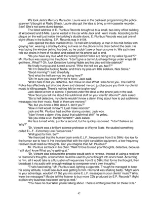 We took Jack's Mercury Marauder. Laurie was in the backseat programming the police
scanner I'd bought at Radio Shack. Laurie also got the idea to bring a mini-cassette recorder.
See? She's not some dumb blonde.
          The listed address of E. Pluribus Records brought us to a small, two-story office building
at Woodward and 8-Mile. Laurie waited in the car while Jack and I went inside. According to the
plaque on the wall just inside the building's double doors, E. Pluribus Records was just one of
eight offices in the building. E.P. Records was in #104.
          Jack opened the door marked #104. To hell with knocking. A man in his mid-forties with
graying hair, wearing a shabby-looking suit was on the phone in his chair behind the desk. He
was facing the window behind his desk, so he couldn't see or hear us come in. We sat in two
fold-out chairs in front of his desk and waited for his phone call to end.
          "Do you have any clue what the fucking Detroit Police are doing to my sales figures??"
Mr. Pluribus was saying into the phone. “I don't give a damn! Just keep things under wraps till I
get there...What?? Oh, fuck Detective fucking Noble and his piss-ant little sidekick!"
          He finally hung up and turned around. "Who the hell are you two??"
          "Hi! I'm Detective fucking Noble, and this's my piss-ant little sidekick, Nick Stone."
          "Good morning!" I said cheerfully.
          "And what the hell are you two doing here?"
          "Oh I'm sure you know Why we're here," Jack said.
          “Well I hate to tell you detective, but I have no clue What I can do for you. The Detroit
Police has effectively just shut me down and cleaned me out, just because you think my clients'
music is killing people. There's nothing left for me to give you!"
          Jack stared at him in silence. I glanced under the desk at the phone jack in the wall.
          "How 'bout you tell me about the subliminal stuff on your clients' albums?" Jack asked.
          "Go to hell detective, my clients wouldn't know a damn thing about how to put subliminal
messages into their music. Most of them are morons!"
          "No, but you know a little about it, don't you?"
          "How in hell would I know?? I just make records!"
          Jack and Mr. Pluribus had another staring contest. Jack won.
          "I don't know a damn thing about that subliminal shit!" he yelled.
          "Do you know a Dr. Harold Vorscht?" Jack asked.
          His face turned white, just for a second, but he quickly recovered. "I don't believe so.
Why?"
          "Dr. Vorscht was a brilliant science professor at Wayne State. He studied something
called E.L.F. -Extremely Low Frequencies."
          “Well good for him. So?"
          "He theorized that the human brain emits E.L.F., frequencies from 5 to 59Hz -too low for
the human ear to hear it. He theorized that with the right translation equipment, a low-frequency
receiver could read our thoughts. Can you imagine that, Mr. Pluribus?"
          Mr. Pluribus sat back in his chair. “Well I'd love to read your thoughts, detective, because
I still don't know What you're getting at."
          "Dr. Vorscht also believed the process would work in reverse. Instead of using a receiver
to read one's thoughts, a transmitter could be used to put a thought into one's head. According
to him, all it would take is a fluxuation of frequencies from 5 to 59Hz that forms the thought, then
broadcast it via audio with enough wattage to overpower one's own thoughts."
          "That's fascinating," Mr. Pluribus said, lighting a cigarette. Though he managed to keep
his cocky attitude, I could see Jack was getting to him. His hand was shaking badly. “Might work
to your advantage, wouldn't it? Did you mix some E.L.F. messages in your clients' music? What
were the messages? Maybe tell the listener to buy more CDs produced by E.P. Records? Might
explain why business has been doing so well."
          "You have no clue What you're talking about. There is nothing like that on these CDs."


                                                 42
 