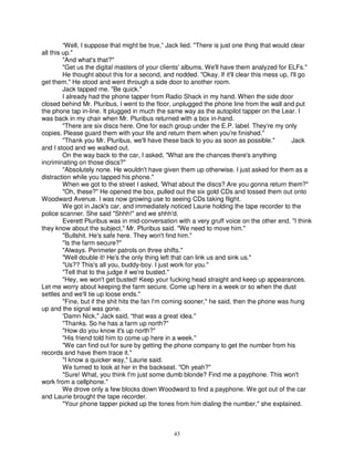 “Well, I suppose that might be true,” Jack lied. "There is just one thing that would clear
all this up."
         "And what's that?"
         "Get us the digital masters of your clients' albums. We'll have them analyzed for ELFs."
         He thought about this for a second, and nodded. "Okay. If it'll clear this mess up, I'll go
get them." He stood and went through a side door to another room.
         Jack tapped me. "Be quick."
         I already had the phone tapper from Radio Shack in my hand. When the side door
closed behind Mr. Pluribus, I went to the floor, unplugged the phone line from the wall and put
the phone tap in-line. It plugged in much the same way as the autopilot tapper on the Lear. I
was back in my chair when Mr. Pluribus returned with a box in-hand.
         "There are six discs here. One for each group under the E.P. label. They're my only
copies. Please guard them with your life and return them when you're finished."
         "Thank you Mr. Pluribus, we'll have these back to you as soon as possible."          Jack
and I stood and we walked out.
         On the way back to the car, I asked, "What are the chances there's anything
incriminating on those discs?"
         "Absolutely none. He wouldn't have given them up otherwise. I just asked for them as a
distraction while you tapped his phone."
         When we got to the street I asked, 'What about the discs? Are you gonna return them?"
         "Oh, these?" He opened the box, pulled out the six gold CDs and tossed them out onto
Woodward Avenue. I was now growing use to seeing CDs taking flight.
         We got in Jack's car, and immediately noticed Laurie holding the tape recorder to the
police scanner. She said "Shhh!" and we shhh'd.
         Everett Pluribus was in mid-conversation with a very gruff voice on the other end. "I think
they know about the subject," Mr. Pluribus said. "We need to move him."
         "Bullshit. He's safe here. They won't find him."
         "Is the farm secure?"
         "Always. Perimeter patrols on three shifts."
         "Well double it! He's the only thing left that can link us and sink us."
         "Us?? This's all you, buddy-boy. I just work for you."
         "Tell that to the judge if we're busted."
         "Hey, we won't get busted! Keep your fucking head straight and keep up appearances.
Let me worry about keeping the farm secure. Come up here in a week or so when the dust
settles and we'll tie up loose ends."
         "Fine, but if the shit hits the fan I'm coming sooner," he said, then the phone was hung
up and the signal was gone.
         'Damn Nick," Jack said, “that was a great idea."
         "Thanks. So he has a farm up north?"
         "How do you know it's up north?"
         "His friend told him to come up here in a week."
         "We can find out for sure by getting the phone company to get the number from his
records and have them trace it."
         "I know a quicker way," Laurie said.
         We turned to look at her in the backseat. "Oh yeah?"
         "Sure! What, you think I'm just some dumb blonde? Find me a payphone. This won't
work from a cellphone."
         We drove only a few blocks down Woodward to find a payphone. We got out of the car
and Laurie brought the tape recorder.
         "Your phone tapper picked up the tones from him dialing the number," she explained.



                                                 43
 