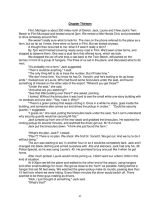 Chapter Thirteen

         Flint, Michigan is about 300 miles north of Detroit. Jack, Laurie and I flew Jack's Twin
Beech to Flint Municipal and landed around 3pm. We rented a little Honda Civic and proceeded
to drive aimlessly around Flint.
         We weren't really sure what to look for. The man on the phone referred to the place as a
farm, but as far as I knew, there were no farms in Flint. But we looked anyway.
         A thought then occurred to me: what if it wasn't really a farm?
         By 7pm we'd finished covering nearly every road in Flint. We'd seen a few farms, and
stopped to observe them. One was a stud farm that offered tours, which we took.
         We dropped the car off and took a cab back to the Twin Beech, still parked on the
tarmac in front of a group of hangars. The three of us sat in the plane, and discussed what to do
next.
         "It's probably not a farm," Jack suggested.
         "Then it could be anything," I said.
         "The only thing left to do is trace the number. But it'll take time."
         "We don't have time. You know he has Dr. Vorscht, and he's looking to tie up loose
ends." I looked over at Laurie, Who had found some binoculars under the seat, and found
something of interest on the other side of the airport. "Where'd you get those?"
         "Under the seat," she said.
         "And what are you watching?"
         "See that little building over there?" she asked, pointing.
         I looked. Without the binoculars it was hard to see the small white one-story building with
no windows and one door. "Yep, I see it. Why?"
         "There's a green pickup that keeps circling it. Once in a while he stops, goes inside the
building, and someone else comes out and drives the pickup in circles." "Could be security
guards," I suggested.
         "I guess so," she said, putting the binoculars back under the seat, "but I can't understand
why security guards would be carrying M-16s."
         Jack jumped up from one of the rear seats and grabbed the binoculars. He watched the
circling pickup for several minutes, and watched the driver get out, M-16 in-hand.
         Jack put the binoculars down. "I think she just found the farm."

        "What's the plan, Jack?" I asked.
        "Plan?? There is no plan. We shoot. We find Dr. Vorscht. We get out. And we try to do it
without dying."
        The sun was starting to set. In another hour or so it would be completely dark. Jack and I
changed into black clothing and armed ourselves with .45s and silencers. Jack had only his .38
Police Special, so he was using Laurie's .45. He promised to buy one just like it when he got
home.
        After much protest, Laurie would not be joining us. I didn't want our unborn child in this
kind of situation.
        At 9:30pm we left the plane and walked to the other end of the airport, using hangars
and other small buildings for cover. We got as close to the "farm" as possible, hiding behind a
hangar that sat 50 feet away. We watched the green pickup make its rounds, passing less than
15 feet from where we were hiding. Every fifteen minutes the driver would switch off. There
seemed to be three guys rotating as drivers.
        "Nick, I just thought of something," Jack said.
        "What's that?"



                                                 45
 