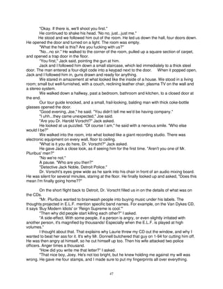 "Okay. If there is, we'll shoot you first."
       He continued to shake his head. 'No no, just...just me."
       He stood and we followed him out of the room. He led us down the hall, four doors down.
He opened the door and turned on a light. The room was empty.
       "What the hell is this? Are you fucking with us?"
       "No...no sir." He walked to the corner of the room, pulled up a square section of carpet,
and opened a trap door in the floor.
       “You first," Jack said, pointing the gun at him.
       Jack and I followed him down a small staircase, which led immediately to a thick steel
door. The man entered a four-digit code into a keypad next to the door. When it popped open,
Jack and I followed him in, guns drawn and ready for anything.
       We stared in amazement at what looked like the inside of a house. We stood in a living
room; small but well-furnished, with a couch, reclining leather chair, plasma TV on the wall and
a stereo system.
       We walked down a hallway, past a bedroom, bathroom and kitchen, to a closed door at
the end.
       Our tour guide knocked, and a small, frail-looking, balding man with thick coke-bottle
glasses opened the door.
       "Good evening, Joe," he said. "You didn't tell me we'd be having company."
       "I uhh...they came unexpected," Joe said.
       "Are you Dr. Harold Vorscht?" Jack asked.
       He looked at us puzzled. "Of course I am," he said with a nervous smile. "Who else
would I be?"
       We walked into the room, into what looked like a giant recording studio. There was
electronic equipment on every wall, floor to ceiling.
       "What is it you do here, Dr. Vorscht?" Jack asked.
       He gave Jack a close look, as if seeing him for the first time. "Aren't you one of Mr.
Pluribus' men?"
       "No we're not."
       A pause. "Who are you then?"
       "Detective Jack Noble, Detroit Police."
       Dr. Vorscht's eyes grew wide as he sank into his chair in front of an audio mixing board.
He was silent for several minutes, staring at the floor. He finally looked up and asked, "Does this
mean I'm finally going home??"

         On the short flight back to Detroit, Dr. Vorscht filled us in on the details of what was on
the CDs.
         "Mr. Pluribus wanted to brainwash people into buying music under his labels. The
thoughts projected in E.L.F. mention specific band names. For example, on the Van Dykes CD,
it says ‘Buy Modern Idiots' or 'Reign Supreme is cool.'"
         "Then why did people start killing each other?" I asked.
         "A side-effect. With some people, if a person is angry, or even slightly irritated with
another person, it's magnified by thousands! Especially when the E.L.F. is played at high
volumes."
         I thought about that. That explains why Laurie threw my CD out the window, and why I
wanted to beat her ass for it. It's why Mr. Donnell butchered that guy on 1-94 for cutting him off.
He was then angry at himself, so he cut himself up too. Then his wife attacked two police
officers. Anger times a thousand.
         "How did you write me that letter?" I asked.
         "That nice boy, Joey. He's not too bright, but he knew holding me against my will was
wrong. He gave me four stamps, and I made sure to put my fingerprints all over everything.


                                                 47
 