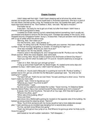 Chapter Fourteen

        I didn't sleep well that night. I hadn't been sleeping well at all since this whole mess
started, but tonight was worse. I found myself back in Amanda's apartment. She lay in a pool of
her own blood, and tied up like a hog. As I looked at her face, her eyelids flew open, and her
topaz-blue eyes stared at me. "Don't believe it, Nick," she said. "My dad is innocent."
        That woke me up.
        It was 8am. Too early for me to get out of bed, but after that dream I didn't have a
chance in hell of going back to sleep.
        I crawled out of bed, leaving Laurie's naked body behind (something I don't usually do),
got dressed and dared to venture into the living room. Grandpa was asleep on the couch, arms
wrapped around a Singapore hooker. Sung Li, I'd assumed. I had just sat down next to Grandpa
with a cup of coffee when the phone rang.
        "Morning, Nick. Did I wake you?"
        "For the first time, Jack, I was already up."
        "Good. I'm sitting next to Mr. Pluribus' building with your scanner. He's been calling that
number in Flint all morning and getting no answer. I'm thinking he might run."
        "That was inevitable. What do you want me to do?"
        "Be ready to roll. He may decide...hang on."
        I heard a voice in the background, one I recognized to be Mr. Pluribus over my Radio
Shack scanner. When the voice stopped, Jack came back.
        "He's running, Nick. He just rented a Cessna from AirCharter at Detroit City Airport."
        "Can't you nail him when he walks out? I'm sure Dr. Vorscht's testimony is enough to
arrest him."
        "I plan on it, Nick. Get your gun and get up here."
        I hung up and armed myself with my Desert Eagle. 45, loaded some extra clips and
grabbed my keys. I didn't wake Laurie. I didn't want her along for this.

         At 9:30 a.m. I found Jack's Marauder in a parking lot next to Mr. Pluribus' building. I
parked next to him, got out, and slid into the Marauder's passenger seat. "So what are we
waiting for?" I asked.
         "He hasn't left yet. That's his car over there," he said, pointing at a silver Lexus. "And he
hasn't made any more calls."
         I sighed. "Jack, I think he figured you out."
         "What do you mean? You think he left?"
         "Call AirCharter," I said.
         He took out his cellphone and dialed the number. "Good morning, I'm Detective Noble
from the Detroit Police. Has a man named Everett Pluribus showed up to rent a Cessna?"
         A pause, then he shut his phone. "He took off an hour ago. Shit! How did he get out?"
         "Where's his office, Jack?'
         "Other side of the building. Why?"
         "Drive over there."
         Jack drove into a McDonald's parking lot, located on the opposite side of the building. He
looked up and punched the steering wheel. "Dammit!"
         "Wow. You'd think someone with his money would've had a more elaborate escape
plan," I said, pointing up at a knotted rope dangling from a second-story window.
         "It's fine, we both know Where he's going."
         "Yeah, but he's got an hour jump on us. And Where's he gonna go when he finds out Dr.
Vorsc.ht is gone?"
         Jack looked at me with sudden realization. "He'll disappear..."


                                                 49
 