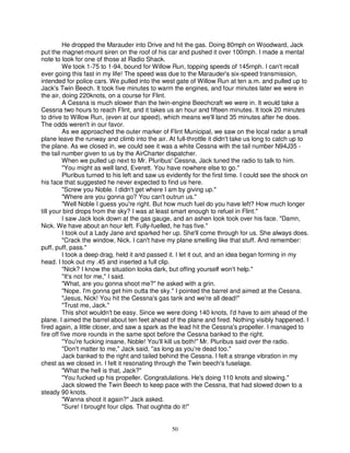 He dropped the Marauder into Drive and hit the gas. Doing 80mph on Woodward, Jack
put the magnet-mount siren on the roof of his car and pushed it over 100mph. I made a mental
note to look for one of those at Radio Shack.
          We took 1-75 to 1-94, bound for Willow Run, topping speeds of 145rnph. I can't recall
ever going this fast in my life! The speed was due to the Marauder's six-speed transmission,
intended for police cars. We pulled into the west gate of Willow Run at ten a.m. and pulled up to
Jack's Twin Beech. It took five minutes to warm the engines, and four minutes later we were in
the air, doing 220knots, on a course for Flint.
          A Cessna is much slower than the twin-engine Beechcraft we were in. It would take a
Cessna two hours to reach Flint, and it takes us an hour and fifteen minutes. It took 20 minutes
to drive to Willow Run, (even at our speed), which means we'll land 35 minutes after he does.
The odds weren't in our favor.
          As we approached the outer marker of Flint Municipal, we saw on the local radar a small
plane leave the runway and climb into the air. At full-throttle it didn't take us long to catch up to
the plane. As we closed in, we could see it was a white Cessna with the tail number N94J35 -
the tail number given to us by the AirCharter dispatcher.
          When we pulled up next to Mr. Pluribus' Cessna, Jack tuned the radio to talk to him.
          "You might as well land, Everett. You have nowhere else to go."
          Pluribus turned to his left and saw us evidently for the first time. I could see the shock on
his face that suggested he never expected to find us here.
          "Screw you Noble. I didn't get where I am by giving up."
          "Where are you gonna go? You can't outrun us."
          "Well Noble I guess you're right. But how much fuel do you have left? How much longer
till your bird drops from the sky? I was at least smart enough to refuel in Flint."
          I saw Jack look down at the gas gauge, and an ashen look took over his face. "Damn,
Nick. We have about an hour left. Fully-fuelled, he has five."
          I took out a Lady Jane and sparked her up. She'll come through for us. She always does.
          "Crack the window, Nick. I can't have my plane smelling like that stuff. And remember:
puff, puff, pass."
          I took a deep drag, held it and passed it. I let it out, and an idea began forming in my
head. I took out my .45 and inserted a full clip.
          "Nick? I know the situation looks dark, but offing yourself won't help."
          "It's not for me," I said.
          "What, are you gonna shoot me?" he asked with a grin.
          "Nope. I'm gonna get him outta the sky." I pointed the barrel and aimed at the Cessna.
          "Jesus, Nick! You hit the Cessna's gas tank and we're all dead!"
          "Trust me, Jack."
          This shot wouldn't be easy. Since we were doing 140 knots, I'd have to aim ahead of the
plane. I aimed the barrel about ten feet ahead of the plane and fired. Nothing visibly happened. I
fired again, a little closer, and saw a spark as the lead hit the Cessna's propeller. I managed to
fire off five more rounds in the same spot before the Cessna banked to the right.
          "You're fucking insane, Noble! You'll kill us both!" Mr. Pluribus said over the radio.
          "Don't matter to me," Jack said, ''as long as you're dead too."
          Jack banked to the right and tailed behind the Cessna. I felt a strange vibration in my
chest as we closed in. I felt it resonating through the Twin beech's fuselage.
          "What the hell is that, Jack?"
          "You fucked up his propeller. Congratulations. He's doing 110 knots and slowing."
          Jack slowed the Twin Beech to keep pace with the Cessna, that had slowed down to a
steady 90 knots.
          "Wanna shoot it again?" Jack asked.
          "Sure! I brought four clips. That oughtta do it!"


                                                  50
 