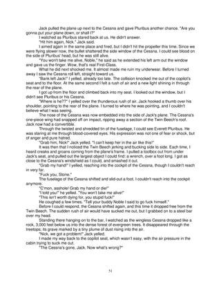 Jack pulled the plane up next to the Cessna and gave Pluribus another chance. "Are you
gonna put your plane down, or shall I?"
        I watched as Pluribus stared back at us. He didn't answer.
        "Hit him again, Nick." Jack said.
        I aimed again in the same place and fired, but I didn't hit the propeller this time. Since we
were flying slower now, the bullet shattered the side window of the Cessna. I could see blood on
the side of Pluribus' head, but he was still alive.
        "You won't take me alive, Noble," he said as he extended his left arm out the window
and gave us the finger. Wow, that's real First-Class.
        What he did next shocked me. It almost made me ruin my underwear. Before I turned
away I saw the Cessna roll left, straight toward us.
        “Bank left Jack!" I yelled, already too late. The collision knocked me out of the copilot's
seat and to the floor. At the same second I felt a rush of air and a new light shining in through
the rear of the plane.
        I got up from the floor and climbed back into my seat. I looked out the window, but I
didn't see Pluribus or his Cessna.
        "Where is he??" I yelled over the thunderous rush of air. Jack hooked a thumb over his
shoulder, pointing to the rear of the plane. I turned to where he was pointing, and I couldn't
believe what I was seeing.
        The nose of the Cessna was now embedded into the side of Jack's plane. The Cessna's
one-piece wing had snapped off on impact, ripping away a section of the Twin Beech's roof.
Jack now had a convertible.
        Through the twisted and shredded tin of the fuselage, I could see Everett Pluribus. He
was staring at me through blood-covered eyes. His expression was not one of fear or shock, but
of anger and pure hatred.
        "Grab him, Nick!" Jack yelled. "I can't keep her in the air like this!"
        It was then that I noticed the Twin Beech jerking and bucking side to side. Each time, I
heard creaks and groans coming from the plane's frame. I pulled a toolbox out from under
Jack's seat, and pulled out the largest object I could find: a wrench, over a foot long. I got as
close to the Cessna's windshield as I could, and smashed it out.
        "Grab my hand!" I yelled, reaching into the cockpit of the Cessna, though I couldn't reach
in very far.
        "Fuck you, Stone."
        The fuselage of the Cessna shifted and slid-out a foot. I couldn't reach into the cockpit
anymore.
        "C'mon, asshole! Grab my hand or die!"
        “I told you!" he yelled. "You won't take me alive!"
        "This isn't worth dying for, you stupid fuck!"
        He coughed a few times. "Tell your buddy Noble I said to go fuck himself."
        Before I could respond, the Cessna shifted again, and this time it dropped free from the
Twin Beech. The sudden rush of air would have sucked me out, but I grabbed on to a steel bar
over my head.
        Standing there hanging on to the bar, I watched as the wingless Cessna dropped like a
rock, 3,000 feet below us into the dense forest of evergreen trees. It disappeared through the
treetops; its grave marked by a tiny plume of dust rising into the air.
        "Nick, we got a problem!" Jack yelled.
        I made my way back to the copilot seat, which wasn't easy, with the air pressure in the
cabin trying to suck me out.
        "The Cessna's gone, Jack. Now what's wrong?"




                                                 51
 