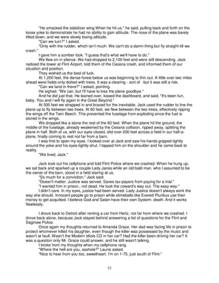 "He smacked the stabilizer wing When he hit us," he said, pulling back and forth on the
loose yoke to demonstrate he had no ability to gain altitude. The nose of the plane was barely
tilted down, and we were slowly losing altitude.
         "Can we turn?" I asked.
         "Only with the rudder, which isn’t much. We can't do a damn thing but fly straight till we
crash."
         I gave him a somber look. "I guess that's what we'll have to do."
         We flew on in silence. We had dropped to 2,100 feet and were still descending. Jack
radioed the tower at Flint Airport, told them of the Cessna crash, and informed them of our
situation and position.
         They wished us the best of luck.
         At 1,200 feet, the dense forest below us was beginning to thin out. A little over two miles
ahead were fields only dotted with trees. It was a clearing - sort of -but it was still a risk.
         "Can we land in there?" I asked, pointing.
         He sighed. "We can, but I'll have to kiss the plane goodbye."
         And he did just that. He leaned over, kissed the dashboard, and said, "It's been fun,
baby. You and I will fly again in the Great Beyond."
         At 500 feet we strapped in and braced for the inevitable. Jack used the rudder to line the
plane up to fly between two trees. At 60 feet, we flew between the two trees, effectively ripping
the wings off the Twin Beech. This prevented the fuselage from exploding since the fuel is
stored in the wings.
         We dropped like a stone the rest of the 60 feet. When the plane hit the ground, the
middle of the fuselage, already weakened by the Cessna collision, ripped away, splitting the
plane in half. Both of us, with our eyes closed, slid over 200 feet across a field in our half-a-
plane, finally coming to rest not far from a barn.
         I was first to open my eyes. I looked over at Jack and saw his hands gripped tightly
around the yoke and his eyes tightly shut. I tapped him on the shoulder and he came back to
reality.
         "We lived, Jack."

       Jack took out his cellphone and told Flint Police where we crashed. When he hung up,
we sat back and sparked up a couple Lady Janes while an old bald man, who I assumed to be
the owner of the barn, stood in a field staring at us.
       "So much for a conviction," Jack said.
       "Doesn't matter. Justice was served. Saves tax-payers from paying for a trial."
       "I wanted him in prison...not dead. He took the coward's way out. The easy way."
       I didn’t care. In my eyes, justice had been served. Lady Justice doesn't always work the
way she should. Innocent people go to prison while slimeballs like Everett Pluribus use their
money to get acquitted. I believe God and Satan have their own System: death. And it works
flawlessly.

        I drove back to Detroit after renting a car from Hertz, not far from where we crashed. I
drove back alone, because Jack stayed behind answering a list of questions for the Flint and
Saginaw Police.
        Once again my thoughts returned to Amanda Grace. Her dad was facing life in prison to
protect whomever killed his daughter, even though the killer was possessed by the music and
wasn't at fault. Wasn't the Modern Idiots CD in her car? Had the killer been driving her car? It
was a question only Mr. Grace could answer, and he still wasn't talking.
        I broke from my thoughts when my cellphone rang.
        "Where the hell are you, asshole?" Laurie asked.
        "Nice to hear from you too, sweetheart. I'm on 1-75, just south of Flint."


                                                 52
 