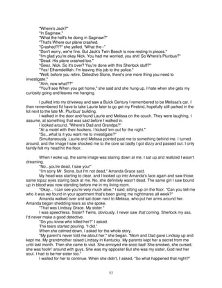 "Where's Jack?"
        "In Saginaw."
        "What the hell's he doing in Saginaw?"
        "That's Where our plane crashed.
        "Crashed?!?" she yelled. “What the--”
        "Don't worry, we're fine. But Jack's Twin Beech is now resting in pieces."
        "I'm glad you're okay Nick. You had me worried, you shit! So Where's Pluribus?"
        "Dead. His plane crashed too."
        "Geez, Nick. So it's over? You're done with this Sherlock stuff?"
        "Yes! Elhamdelillah. I'm leaving this job to the police."
        "Well, before you retire, Detective Stone, there's one more thing you need to
investigate."
        "Ahh, now what??"
        "You’ll see When you get home," she said and she hung up. I hate when she gets my
curiosity going and leaves me hanging.

         I pulled into my driveway and saw a Buick Century I remembered to be Melissa's car. I
then remembered I'd have to take Laurie later to go get my Firebird, hopefully still parked in the
lot next to the late Mr. Pluribus' building.
         I walked in the door and found Laurie and Melissa on the couch. They were laughing, I
assume, at something that was said before I walked in.
         I looked around. "Where's Dad and Grandpa?"
         "At a motel with their hookers. I kicked 'em out for the night."
         "So...what is it you want me to investigate?"
         Simultaneously, Laurie and Melissa pointed past me to something behind me. I turned
around, and the image I saw shocked me to the core so badly I got dizzy and passed out. I only
faintly felt my head hit the floor.

         When I woke up, the same image was staring down at me. I sat up and realized I wasn't
dreaming.
         "No...you're dead, I saw you!"
         "I'm sorry Mr. Stone, but I'm not dead," Amanda Grace said.
         My head was starting to clear, and I looked up into Amanda's face again and saw those
same topaz eyes staring back at me. No, she definitely wasn't dead. The same girl I saw bound
up in blood was now standing before me in my living room.
         "Okay... I can see you're very much alive," I said, sitting up on the floor. "Can you tell me
who it was we found in your apartment that's been giving me nightmares all week?"
         Amanda walked over and sat down next to Melissa, who put her arms around her.
Amanda began shedding tears as she spoke.
         "That was Lindsay Grace. My sister."
         I was speechless. Sister? Twins, obviously. I never saw that coming. Sherlock my ass,
I'd never make a good detective.
         "Do you know who killed her?" I asked.
         The tears started pouring. “I did.”
         When she calmed down, I asked for the whole story.
         "My parent's never told me about her," she began. "Mom and Dad gave Lindsay up and
kept me. My grandmother raised Lindsay in Kentucky. My parents kept her a secret from me
until last month. Then she came to visit. She annoyed me sooo bad! She smoked, she cursed,
she was foolin' around with guys. She was my opposite! But she was my sister, God rest her
soul. I had to be her sister too."
         I waited for her to continue. When she didn't, I asked, "So what happened that night?"


                                                  53
 