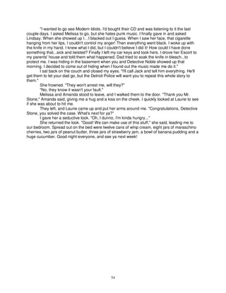 "I wanted to go see Modern Idiots. I'd bought their CD and was listening to it the last
couple days. I asked Melissa to go, but she hates punk music. I finally gave in and asked
Lindsay. When she showed up I…I blacked out I guess. When I saw her face, that cigarette
hanging from her lips, I couldn't control my anger! Then everything went black. I woke up with
the knife in my hand. I knew what I did, but I couldn't believe I did it! How could I have done
something that...sick and twisted? Finally I left my car keys and took hers. I drove her Escort to
my parents' house and told them what happened. Dad tried to soak the knife in bleach...to
protect me. I was hiding in the basement when you and Detective Noble showed up that
morning. I decided to come out of hiding when I found out the music made me do it."
        I sat back on the couch and closed my eyes. "I'll call Jack and tell him everything. He'll
get them to let your dad go, but the Detroit Police will want you to repeat this whole story to
them."
        She frowned. "They won't arrest me, will they?"
        "No, they know it wasn't your fault."
        Melissa and Amanda stood to leave, and I walked them to the door. "Thank you Mr.
Stone," Amanda said, giving me a hug and a kiss on the cheek. I quickly looked at Laurie to see
if she was about to hit me.
        They left, and Laurie came up and put her arms around me. "Congratulations, Detective
Stone, you solved the case. What's next for ya?"
        I gave her a seductive look. "Oh, I dunno, I'm kinda hungry..."
        She returned the look. "Good! We can make use of this stuff," she said, leading me to
our bedroom. Spread out on the bed were twelve cans of whip cream, eight jars of maraschino
cherries, two jars of peanut butter, three jars of strawberry jam, a bowl of banana pudding and a
huge cucumber. Good night everyone, and see ya next week!




                                                54
 