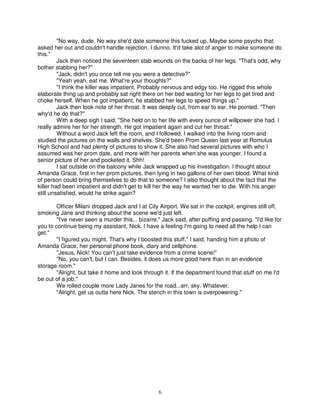 "No way, dude. No way she'd date someone this fucked up. Maybe some psycho that
asked her out and couldn't handle rejection. I dunno. It'd take alot of anger to make someone do
this."
         Jack then noticed the seventeen stab wounds on the backs of her legs. "That's odd, why
bother stabbing her?"
         "Jack, didn't you once tell me you were a detective?"
         "Yeah yeah, eat me. What're your thoughts?"
         "I think the killer was impatient. Probably nervous and edgy too. He rigged this whole
elaborate thing up and probably sat right there on her bed waiting for her legs to get tired and
choke herself. When he got impatient, he stabbed her legs to speed things up."
         Jack then took note of her throat. It was deeply cut, from ear to ear. He pointed. "Then
why'd he do that?"
         With a deep sigh I said, "She held on to her life with every ounce of willpower she had. I
really admire her for her strength. He got impatient again and cut her throat."
         Without a word Jack left the room, and I followed. I walked into the living room and
studied the pictures on the walls and shelves. She'd been Prom Queen last year at Romulus
High School and had plenty of pictures to show it. She also had several pictures with who I
assumed was her prom date, and more with her parents when she was younger. I found a
senior picture of her and pocketed it. Shh!
         I sat outside on the balcony while Jack wrapped up his investigation. I thought about
Amanda Grace, first in her prom pictures, then lying in two gallons of her own blood. What kind
of person could bring themselves to do that to someone? I also thought about the fact that the
killer had been impatient and didn't get to kill her the way he wanted her to die. With his anger
still unsatisfied, would he strike again?

        Officer Milani dropped Jack and I at City Airport. We sat in the cockpit, engines still off,
smoking Jane and thinking about the scene we'd just left.
        "I've never seen a murder this... bizarre," Jack said, after puffing and passing. "I'd like for
you to continue being my assistant, Nick. I have a feeling I'm going to need all the help I can
get."
        "I figured you might. That's why I boosted this stuff," I said, handing him a photo of
Amanda Grace, her personal phone book, diary and cellphone.
        "Jesus, Nick! You can't just take evidence from a crime scene!"
        "No, you can't, but I can. Besides, it does us more good here than in an evidence
storage room."
        "Alright, but take it home and look through it. If the department found that stuff on me I'd
be out of a job."
        We rolled couple more Lady Janes for the road...err, sky. Whatever.
        "Alright, get us outta here Nick. The stench in this town is overpowering."




                                                   6
 